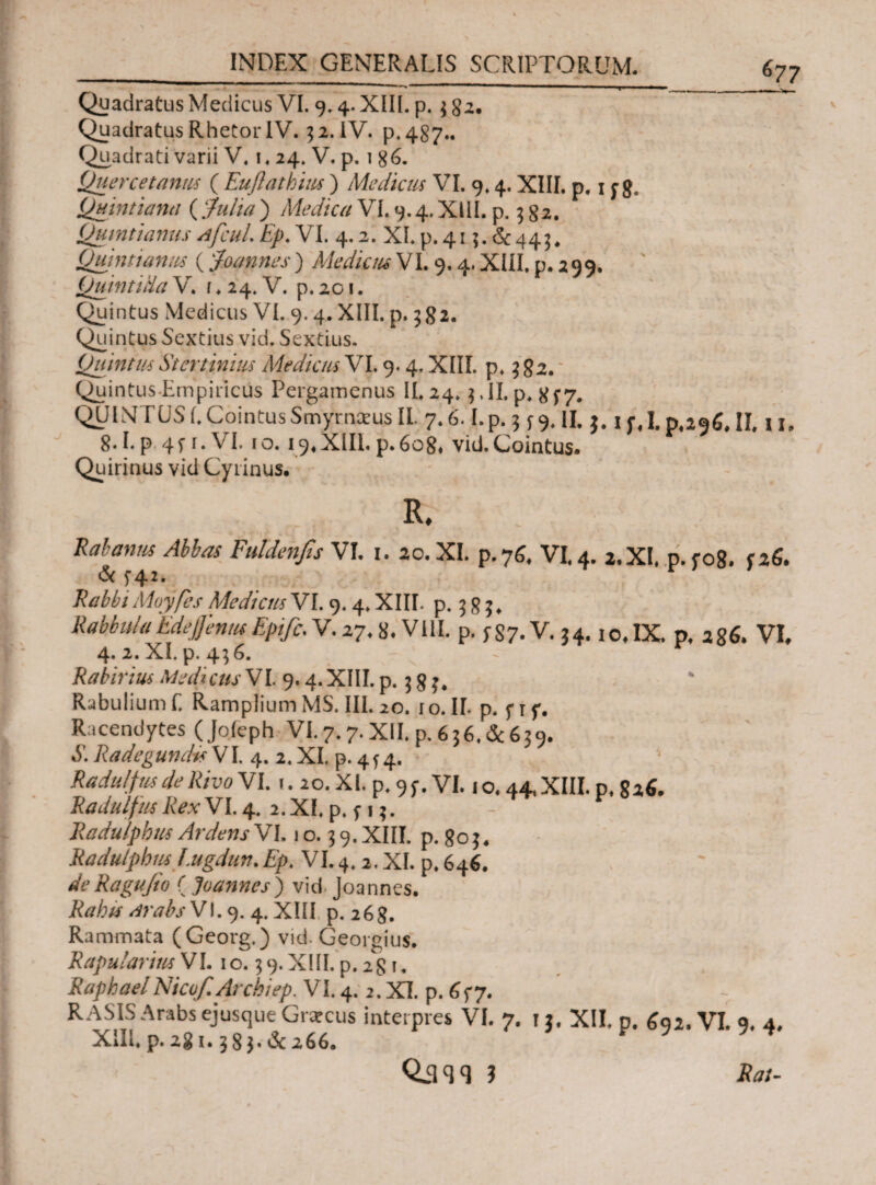 ^77 * ' .. '  ' 1  t ' ■ * _ __ — ^ Quadratus Medicus VI. 9.4. XIII. p.$ 82. Quadratus Rhetor IV. $ 2. IV. p.487.. Quadrati varii V, 1,24. V. p. 1 g6. Quercetanus ( Euflatbiiu ) Mediem VI. 9» 4. XIII, p. 1 ^ 8, Quintiana ( Julia ) Medica VI. 9.4. XIII. p. 382. Quintianus AfcuL Ep. VI. 4.2. XI.p.415.<^443. JQuintianus ('Joannes ) Mediem V1.9.4. XIII. p. 2 9 9. Quinti da V. i ♦ 24. V. p. 201. Quintus Medicus VI. 9. 4. XIII. p. 582. Quintus Sextius vid. Sextius. Quintus Stertinius Medicus VI. 9.4. XIII. p. 3 82. Quintus-Empiricus Pergamenus II. 24. $.JI.p. #f7· QUINTUS i. Cointus Smyrnaeus II. 7.6.1.p. 3 f 9. II. $. if, 1.0,296. II, 11. 8·1.p 4fi.VI. 10.19,XIII.p.608. vid.Cointus. Quirinus vid Gyrinus. R. Rabanns Abbas Fuldenfis VI. 1. 20. XI. p.76, VI. 4. 2. XI. p. r08. f 26. & J4z. RabbiMoyfcs Mediem VI. 9.4. XIII. p. 5 8 J. RabbulaEdejjemuEpifc. V. 27.8. VIII. p. f87-V. 34. io.IX. p. 286. VI, 4. 2. XI. p. 456. RabiriusMedicusVL 9.4.ΧΠΙ.Ρ. 38?. Rabulium E Ramplium MS. III. 20. 1 ο. II. p. f t p. Racendytes (Joieph VI. 7.7. XII. p. 636. & 639. S. RadegundisVV 4. 2. XI. p. 43 4. Radulfus de Rivo VI. 1. 20. XI. p. 9 y. VI. i o. 44, XIII. p. 826. RadulfmRexVl. 4. 2.XI. p. y 13. F Radulphus Ardens VI. i o. 3 9. XIII. p. 80 3. Radutpbm f.ugdun, Ep. VI. 4.2. XI. p. 646. de Ragufio ( E annes) vid Joannes. Rabff arabsV\.<). 4. XIII p. 268. Rammata (Georg.) vid. Georgius. Rapu/arimV1.10.39. XIII. p. 281. RaphaelNico/i Arcbiep. VI. 4.2. XI. p. 65-7. - RASIS Arabs ejusque Giarcus interpres VI. 7. ti. XII. p. ζ91, VI. 9. 4, XIII, p. 2g 1.3 8 }· & 266.