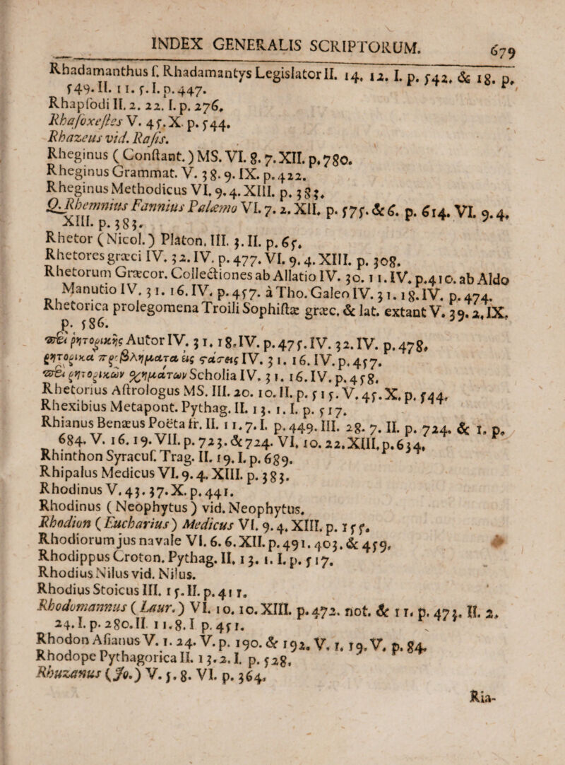 INDEX GENERALIS SCRIPTORUM. ___679 Rhadamanthus f.Rhadamantys Legislator II. 14, Tz. L p. f42, & is n f49.II. 11. f.I.p.447. r T r< Rhapfodi II. 2, 22.1. p. 276. Rhafbxeftes V. 4f.X. p. f44. Rbazeus vid.Rajis. Rheginus ( Conflant.) MS. VI. %. 7. XII. p.750. Rheginus Grammat. V. 3 8.9. IX. p. 412. Rheginus Methodicus VI. 9.4.XIiI. p. 58?. <2.Rbemnius Fannius Falerno VI. 7.2. XII. p. f 7f. & g. p. £ ,4. VI. 9.4, XIII. p. 585' r 7T^ Rhetor (Nico!.) Platon. III. 5. II. p.gy. Rhetoresgraxi IV. 5 2. IV. p. 477. VI. 9.4. XIII. p. 508. Rhetorum Graxor. Colleaiones ab Allatio IV. 50.11. IV. p.41 o. ab Aldo Manutio IV 51.16. IV. p. 4f7. i Tho. Galeo IV. j 1.18. IV. p. 474. Rhetoiica prolegomenaTroiliSophiftte grax.&lat. extantV. 59.2.IX. £· 586. . , 37 ®§;^ro^AutorIV. 51. i8.IV.p.47f.IV. 52. IV. p.478, {Ίτοξίκα ττ^βληματα ας IV. j 1. 16. IV. p. 457· αλμάτωνScholia IV. 51. 16. IV. p. 458. Rhetorius Aftrologus MS. III. 20.10. II. p. f \ s. V. 4f. X, p. t44, Rhexibius Metapont. Pythag. II. 13. 1.1. p. f 17. Rhianus Benceus Poeta ir. II. . 1.7.1. p. 449. III. 28. 7. IL p. 724. & I. p» 684· V. 16.19. VII.p.725.4724. VI. 10.22.XUI.P.634, Rhinthon Syracuf.Trag. II. 19.1.p.689. Rhipalus Medicus VI. 9.4. XIII. p. 385. Rhodinus V. 43.37. X.p.441. Rhodinus (Neophytus) vid.Neophytus. Rhodivn ( Eucbarius ) Medicus VI. 9.4. XIII. p. 15 f. Rhodiorum jus navale VI. 6.6. XII. p. 491.403. & 459, RhodippusCroton.Pythag.il. 13. t.I. p. f 17. Rhodius Nilus vid. Nilus. Rhodius Stoicus III. 1 y. II. p. 41 r. Rhodumanms(Laur.) VI. 10.10.ΧΙΠ. p.472. not. & 1 r. p. 471. II. 2. 24.Lp.280.il 11.8.1 p.4f 1. Rhodon Afianus V. 1. 24. V. p. 190. & 192. V. 1. 19. V. p. 84. Rhodope Pythagorica II. 13,2.1. p. 528. Rbuzanus (/ο.) V. j. 8. VI. p. 364. Ria-