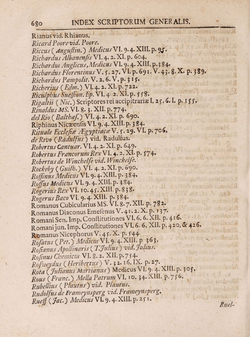 Rianus vid. Rhianus* Ricard Poorevid. Poore. Piceus ( Auguflin.) Medicus VL 9.4· XHE p· 9J* Richardus Albanenfis VI. 4.2. XE p* 604. Richardus Anglicus y Medicus VI. 9.4. XIIE p* 3 84· Richardus Florentinus V♦ f ♦ 27* VL p. 691· V.43· 8« X* P· 3 89* Richardus Pampolit.V. 2.6. V. p. 31 $*. Richerius ( Edm.) VI. 4.2. XI. p. 722. Riculphus Suejfion. Fp. VE 4 2, XI. p. f 5* 8* Rigaltii (Mc\) Scriptores rei accipitrari» 125*. 6.1. p. iff* Rinaldus MS. VI. 8.5. XIL p. 774» delRio (Balthafi) VL4.2.XL p. 690. Riphinus Nicseenfis VI. 9.4. XIII.p. 3 84· Rituale Ec cie fi a /Egyptiac& V. f. 29. VI. p. 706* de Rivo (Radulfus) vid. Radulfus. Robertus Cantuar. VI. 4.2. XI, p. &49* Robertus Francorum Rex VI. 4.2* XE p* f 74^ Robertus de Winchelfevid. Winckelfe. Rockeby ( Guilh.) VI. 4. 2.XI. p. 090* Roffinus Medicus VI. 9· 4*XNE P* 3 84· Roffiis Medicus VI. 9* 4* XHE p. 384· Rogerius Rex VI. 1 o. 4 ί · XIIE p* 8 3 8· RogerusBaco VL 9.4’ XHE p. 384» Romanus Cubicularius MS. VI. 8.7.ΧΠ. p» 784. Romanus Diaconus Emefenus V. 41.2. X. p. 13 7. RomaniSen. Imp.Conftitutiones VI. 6. 6.XII. p. 41 Romani jun. Imp. Conftitutiones VE 6. 6. XII. p. 420. & 42 6. RomanusNicephorusV. 4f.X. p. f44* RoFatus ( ) Medicus VI. 9· XHE P 3 6 3 · Rofianus Apollinaris (T. Julius7) vid. fidius. Rofinus Chemicus VI. §. 2. XIE p. 7)4* Rofeveydus ( Heribertus ) V, 3 i· 16. IX· Ρ· 27· ( Julianus Martianus ) Medicus VL 9. 4. XIIE p. 3 of ♦ Rous ( Franc.) Mella Patrum VI10.34.ΧΠΙ. p.7f6» Rubellius ( Plautus ) wV/. Plautus. Rudolfus de Frameynsperg vid. Frameynsperg> Rueffjjac.) Medicus V1.9* 4. XilL p. 2.5· 1 -