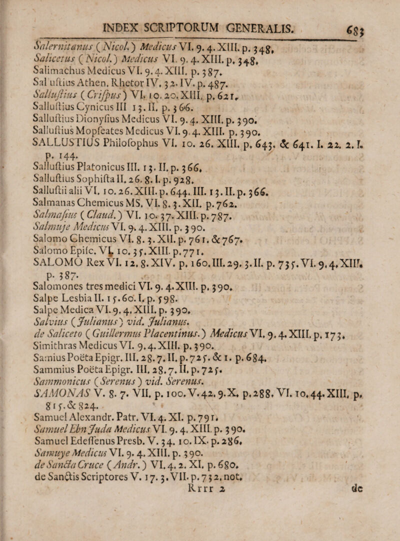 6SJ Salernitanus ( NtcoL ) Medicus VI. 9.4. XIII. p. 34^ Salicctus ( Nicol.) Medicus VL 9.4.XIII. p, 348, Salimachus Medicus VI. 9.4. XIII. p. 3 87* Sal udius Athen. Rhetor IV. 3 2. IV. p. 487. SaUuflius ( Crifpus) VI. 1 o. 20. XIII. p. 621, Salluitius Cynicus III j 3. II. p. 3 6»6. Salluftius Dionyfius Medicus VI. 9.4. XIII. p. 3 90. SaUuflius Mopfeates Medicus VI. 9 4. XIII. p. 3 90. SALLUSTIUS Philofophus VI. 10. 26. XIII. p. 643. & 641.1. 21. 2. Γ. p. 144* / SaUuflius Platonicus III. 13. II. p. 366* Sailudius Sophida II. 26. g. I. p. 928. Saliudii alii VI. 10.26. XIII. p. 644. III. 15. II. p. 366. SalmanasChemicusMS. VI. 8.3.XII. p.762. Salmajlus (Claud.) VI. 10.37. XIII. p. 787. Salmuje Mediem VI. 9·. 4. XIII. p. 3 90. Salomo Chemicus VI. 8.3. XII. p. 761. &767. Salomo Epifc.Vt 10.35·. XIII. p.771. SALOMO Rex VI. 12.8. XIV. p. 160.III. 29.3.II. p. 735-.VI. 9<4*XW. P· $87· Salomones tres medici VI. 9.4.XIII. p» 390* Salpe Lesbia II. 15·.60.1. p. f 98· Salpe Medica VI. 9.4. XIII. p. 3 90* Salvius ( Julianus ) vid. Julianus. dfe Saliceto ( GuiUermusPlacentinus.) Medicus VI. 9.4.XIII. p. 173, Simithras Medicus VI. 9.4.XIII. p. 390. Samius Poeta Epigr. III. 28.7. II. p-72f. & 1. p. 684. Sammius Poeta Epigr. III. 28.7OE p. 72f. Sammonicus ( Serenus ) vid. Serenus. SAMONAS V. 8· 7· VII. p. 100. V.42.9.x* ρ*288* VI. 10*44.XIII, P· 81 824· · ' * Samuel Alexandr. Patr. VI. 4.XI. p.79r. SamuelEbn Juda Medicus VI. 9.4. XIII p. 3 90· Samuel EdedenusPresb. V. 34. 10. IX· p. 28^ Samuye Medicus VI. 9. 4. XIII. p. 3 90. de San&a Cruce ( Andr.) VI. 4.2. XI. p. 6ξο> de Sanftis Scriptores V. 17.3. VII· p. 7 3 2, noL Rrrr 2 dc