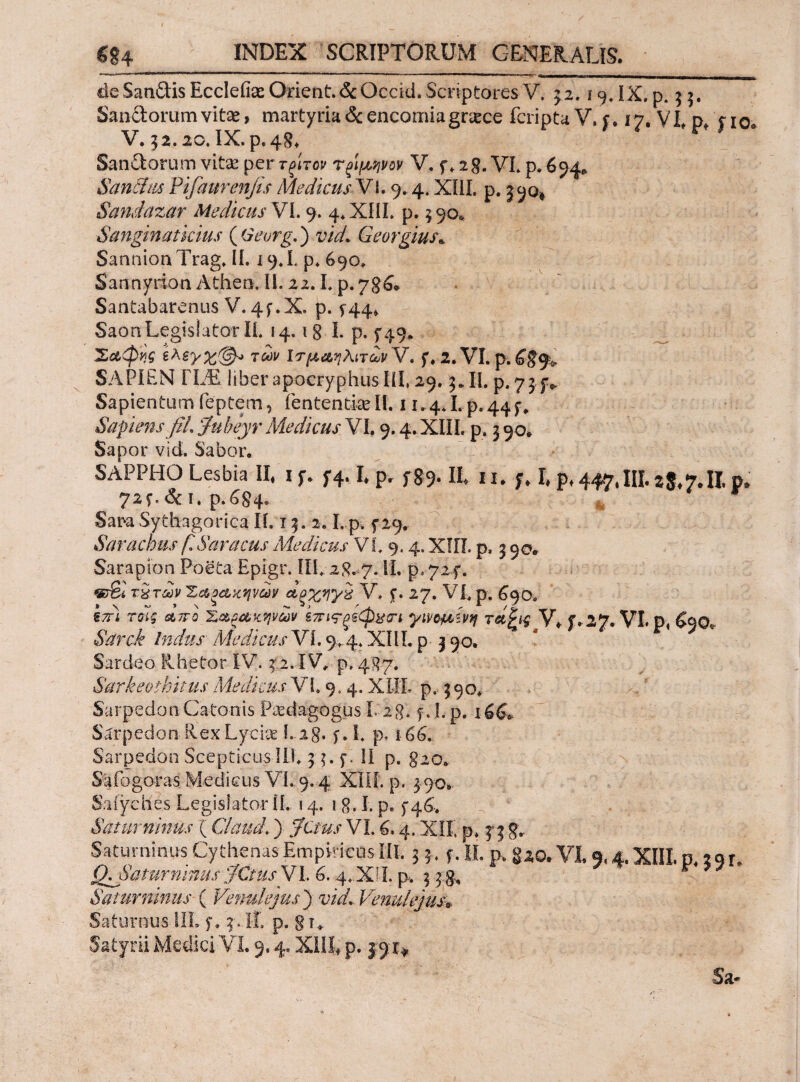 de SanCtis EcclefeOrient.&Qccid. Scriptores V. 32.19. IX.p. 3 3. Sanctorum vitae, martyria&encorniagnece fcriptaV. j. 17, VLp* fio. V. 32.20. IX. p.48. Sanitorum vitas per τξίτον Τξ'ιμ,ψον V. f* 28. VI. p. 694,. Sanftm Pifaurenfis Medicus Vi. 9.4. XIII. p. 390, Sandazar Medicus VI. 9. 4. XIII. p. 390* Sanginatkius ( Geurg.) vid. Georgius* SannionTrag. II. 19.Lp.690, Sannyrion Atheo. II. 22.1. p.786* Santabarenus V.4f.X. p. 544» Saon Legislator Ii. 14.1 8 I. p. 5*49. Σαφνς των ΙτμαηλίτωνΎ. f. 2.VI.p.£#9> SAPIEN FLE liber apocryphus III, 29.3* II. p. 73 p SapientumTeptem, fententkeli. 11,4*1.p.44^ Sapiens fil, Jubeyr Medicus VI. 9.4. XIII. p. 3 90. Sapor vid. Sabor. SAPPHO Lesbia II. i f. f4.1. p. f §9- It 11, f. I. p, 447.III 28.7.Π. p. 72f.&I. p.684, Sara Sythagorica Ii. τ 3. 2. L p. f 29. Sarachm (ISaracus Medicus VI. 9.4. ΧΙΓΪ. p. 3 90* Sarapion Poeta Epigr. IU. 28.-7. II· p* 72-f. «τβί χ&τώ Ζαοαχψων Λξ%ηγχ V, jf. 27. VL p. 690. ikl τοίς απο 'Ζαεαχψων έπις-ξξφχπ γνομίνη τα^ις V* f.27· VI. ρ, £90« «SVrri Indus Medicus VI. 9^4* ΧΜ. p- 3 90· Sardeo Rhetor IV. 3 2.IV, p. jj/87. Sarkeothitus MedicusVL 9.4. XI1L p.. 390, Sarpedon Catonis Paedagogus 1,28. f. I. p. 166*. Sarpedon RexLycke Lig. f. I. p, 166, Sarpedon Scepticus ID. 3 3. f. II p. g20. Safogoras Medicus Vi, 9,4 XIII. p. 3 90* Safyches Legislator [f. 14. 1 g. I. p. f 46> Saturninus ( GlaucL ) ;7a^.r VL 6.4, XIL p* 3*3 g, Saturninus Cythenas Empiricos III. 3 ?. s. H. p·. gzo.VI. 5.4. XIII, p, 29 r. Q^amrmnus JCmsVh 6.4.XII. p* 3 3:5, Saturninus ( Venulejus ) vid,. Venu/ejus» Saturnus-III. f, 3. ΙΓ. p. § u Satyrii Medici VI. 9.4. XIII* p. 39:^ Sa«