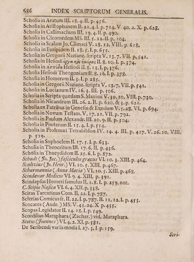 Scholia in Aratum 1IL i g. 4. II. p. 436. Scholia in Ariftopbanem II. 21.4.1. p. 714. V 40,2. X. p. 62$. Scholia in Callimachum HI. 19. 4.11. p, 490. Scholia in Cleomedem MS. III. 5·. 22. ii. p. 104. Scholia in Scalam Jo. Climaci V. 28. 12. VIII. p. 6ig. Scholia in Euripidem II. 18. f. I. p. 6 f f. Scholia in Gregorii Nazianz. fcripta V. 15.7. VII. p. 3-41. Scholia in Heiiodi ίξγ& ή μίξας II. g, 1 ο. I. p. 3 74, Scholia in Ασ-ττί^α.Heiiodi II. g. 13,1. p, 576. Scholia Heiiodi Theogoniam II. 8. i6.I.p, 378. Scholia in Homerum II. 3.1. p. 28 f. Scholia in Gregorii Nazianz. fcripta V. 13.7. VII. p, 5-41. Scholia in Lucianum IV. j 6.3. III. p. f 06. Scholia in Scripta quasdam S. Maximi V. 3 ο. 1 ο. VIII. p. 73 o. Scholia in Nicandrum III, 26.2. II. p. 620. & 3. p. 621. Scholiaex Patribus in Genefin <Sc Exodum V. 5·. 28. VI, p. 694, Scholia in Novum Teftam. V. 17.21. VII. p. 792. Scholia in Paulum Alexandr. III. 20.9. II. p. 304. - Scholia in Pindarum Π. 1 f. 4.1. p. y 5-4. Scholia in Ptolemari Tetrabiblon IV. 14. 4. III, p, 417. V. 26.10, VIII p. 319. Scholia in Sophoclem II. 17.5·. I, p, 6 3 3. Scholia in Theocritum III. 17. 6. II. p.436. Scholia in Thucydidem II. 2 f. 6.1. p. 872. &chudt(f<). Jac.) fafciculusgnecus VI. 10.3. XIII. p. 464. Scultzius(Jo. Henr.) VI. 10. 5·. XIII, p.467. Schurmannia ( Anna Maria ) VI. 10. 5·. XIII. p. 463. Scindaxar Medicus VI. 9. 4. XIII, p. 391. ScindapfusHomeri famulusII, i.g. I. p. 239, not. C. Scipio Nafica VI. 6.4. XII. p. 3 3 g. Sciras Tarentinus Com. II, 22.1. p. 787. ScleriasComicusfr.II,22.1.p.787.II.'j 1,12,1. p.4f3. Scocares (Andr.) MS. V. 43.24, X p. 43 y.' Scopas Legislator II. 14.1 g. I. p. 3-49, Scordilius Maraphara (Zachar.) vid. Marapliara. Scotus (Jfoannes) VI. 4.2. XI, p. 3 g r. De Scribendi variis modis 1.27.3,1. p. 1 f 9, Seri-