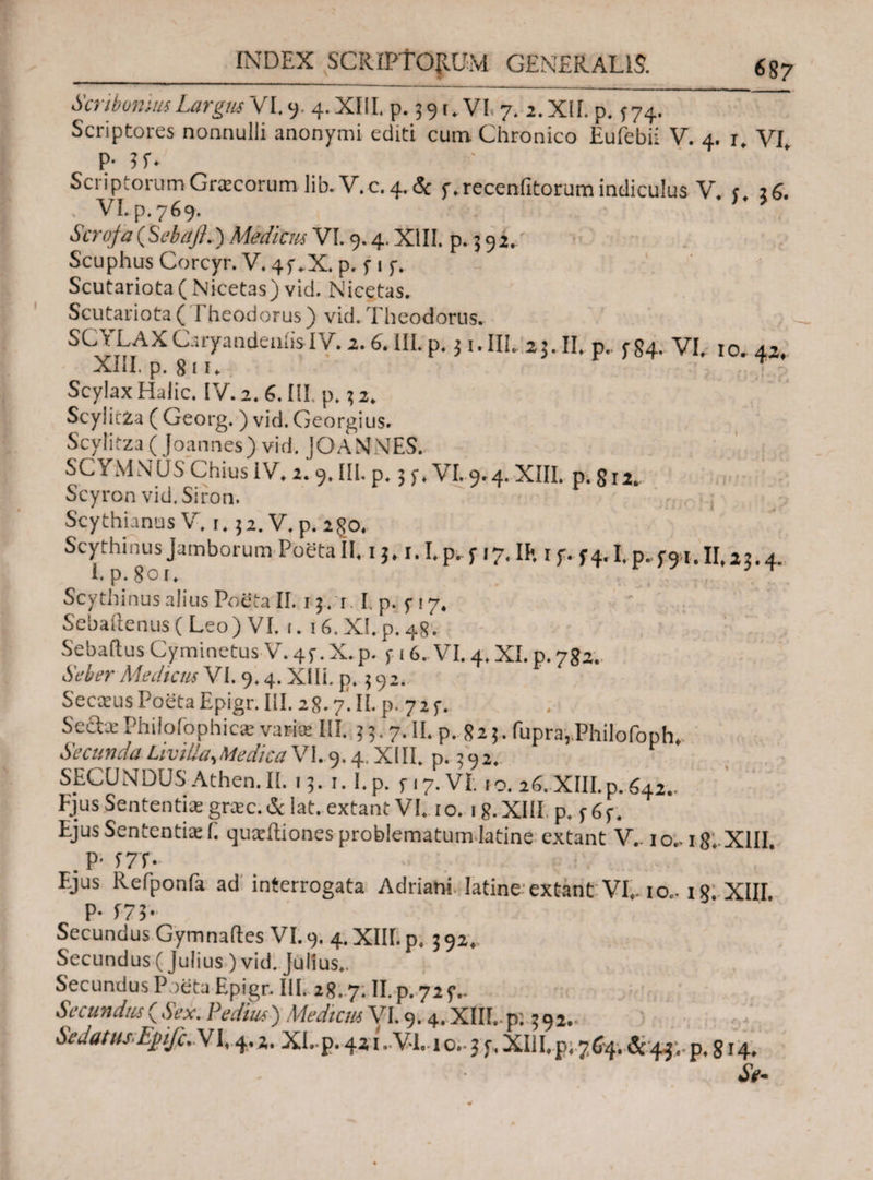 _687 Scribonius Largus VI. y. 4. XIII. p. 391.VL 7. 2. XII. p, f74. Scriptores nonnulli anonymi editi cum Chronico Eufebii V. 4. 1, VI p- ?r* Scriptorum Graecorum lib.V.c. 4. & f^recenfitorum indiculus V* j. 26. VLp.769. Ser oj,# (Sebajl.) Medient VI. 9.4. XIII, p. 5 9 2. Scuphus Corcyr. V. 4f .X. p. i 1 f. Scutariota( Nicetas) vid. Nicetas. Scutariota( I heodorus) vid. Theodorus. SCJEAXcryandeuiisIV· 2·6·1ILp· i «an. ij. 11. p.. f 84. vi. 10.42, XIiI. p. 8 i u Scylax Halic. IV. 2. 6. III. p.3 2. ScylicZa ( Georg. ) vid. Georgius. Scylirza (Joannes) vid. JOANNES. SCYMNUS Chius IV. 2.9, II!. p. 3 y. VI. 9.4. XIII. p. gn. Scyron vid.Siron. Scythianus V. i. 32. V.p. 2go. Scythinus Jamborum Poeta II. 13.1.1. p. 317, IK 1 y. 34.1. p..y91.11,23.4 I.p.goi. Scythinus alius Poeta II. 13. r. I. p. 317. Sebaitenus (Leo ) VI. 1. 16.XI.p_4g. Sebalius CyminetusV. 43. X. p. y 16. VI. 4. XI. p. 782. Seber Mediem VI. 9.4. XI Ii. p. 3 92. SecKusPoetaEpigr.Iil. 2g. 7. II. p. 723. Seda: Philoiophica: varias III. 3 3.7. II. p. 823. Cupra, Philofoph. SecundaLivillasMedicaV\.9.4.XIII. p. 392. SECUNDUSAthen.lt. 13. i.I.p. 317. VI. 10. 26.XIII.p.642.. Ejus Sententia: greee. & lat. extant VI. 1 o. 1 8. XIII p. y 6 y. Ejus Sententia: E quaiitiones problematum latine extant V.. 10.. ighXUI . P· f7T- _ V Ejus Refponfa ad interrogata Adriani. Iatine extant VI,. io.. 18. XIII. P· ί73· Secundus Gymnades VI. 9. 4. XIII. p. 3 92. Secundus (Julius ) vid. Julius.. Secundus Poeta Epigr. III. 28..7. II. p. 723.. Secundus {Sex. Pedius) MedicmV 1.9.4. XIII.. p; 392.· Sedatus Epfc..\1,4.2, XI,.p. 42 j.VI. 1 o.·3 y.XIiI,p; 764. &44; p. g 14.