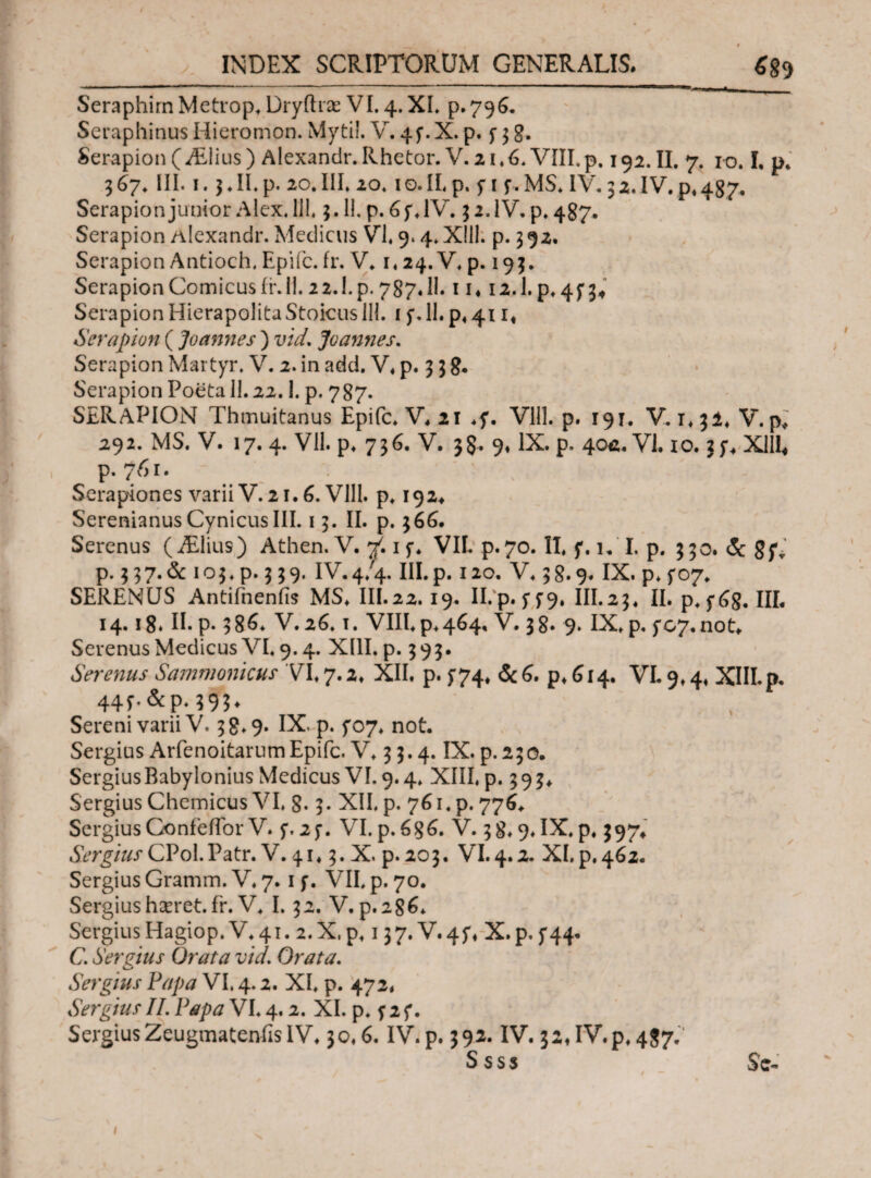 / INDEX SCRIPTORUM GENERALIS. Seraphim Metrop, Dryftrae VI. 4. XI. p.796. Seraphinus Iiieromon. Myti!. V. 4y.X. p. y 3 g. Serapion (ALlius) Alexandr. Rhetor. V. 21.6* VIII. p. 192. II. 7. ro. I. p, 367, III. 1. j.Il.p. 20.III» 20.10.IL p. y 1 y. MS, IV. 32. IV. p, 487, Serapion junior Alex. 111,3.11. p. 6 y, IV. 3 2. IV. p, 487. Serapion Alexandr. Medicus VI, 9.4. Xlil. p. 392, Serapion Antioch, Epifc. fr. V. i,24.V, p. 193. SerapionComicusir.il. 22.I. p. 787. II. 11412.Lp.4y34 Serapion HierapolitaStoicus 111. i f. 11. p#411« Serapion ( Joannes ) vld. annes. Serapion Martyr. V. 2. in add. V. p. 3 3 8. Serapion Poeta 11.22.1. p. 787. SERAPION Thmuitanus Epifc. V. 21 ,y. Vlll. p. 19τ. V. i. 31. V. p; 292. MS. V. 17. 4. VII. p. 736. V. 3§. 9* IX. p. 404. VI. 10. :y, XIII* \ ^ P· 1 · Serapiones varii V. 21.6. Vlll. p, 192* SerenianusCynicusIII. 13. II. p. 366. Serenus (iElius) Athen. V. V. 1 y, VII. p.70. II, y. u I. p. 330. & gyv p. 3 37.& 103, p. 339. IV.4/4. III. p. 120. V. 38.9. IX. p. yo7. SERENUS Antifnenfis MS. III.22.19. II. p. y 5*9. III.23. II. p.y6g. IIL 14.18. Π. p. 386* V.26.1. VIII, p,464. V. 38. 9. IX. p. yc7.not. Serenus Medicus VI. 9.4. XIII. p. 393. Serenus Sammonicus VI, 7.2. XII. p. y74, p.6i4· VI. 9,4, XIII. p. 44f.&p.?9?. Sereni varii V. 38.9. IX' p. yo7, not. Sergius ArfenoitarumEpifc. V, 33.4. IX. p.230. Sergius Babylonius Medicus VI. 9.4, XIII, p. 3 9 3, Sergius Chemicus VI, g. 3. XII, p. 761, p. 776, Sergius Confeffor V. y. 2y. VI. p. 6g6. V. 38,9, IX, p, 397» Sergius CVoX.Vztv. V. 41,3. X, p. 203. VI. 4.2. XI. p. 462. Sergius Gramm. V, 7.1 y. VII, p. 70. Sergiushseret.fr. V, I. 32. V. p.2g*n SergiusHagiop. V,41. 2.X,p, 137. V«4y, X.p.y44* C. Seratus Orata vld. Orata. Sergius Papa VI. 4.2. XI. p. 473, SergiusII.Papa VI.4.2. XI. p. f2f. SergiusZeugmateniisIV, 30,6. IV.p. 392. IV. 32,IV.p.4$7.' Ssss Sc-