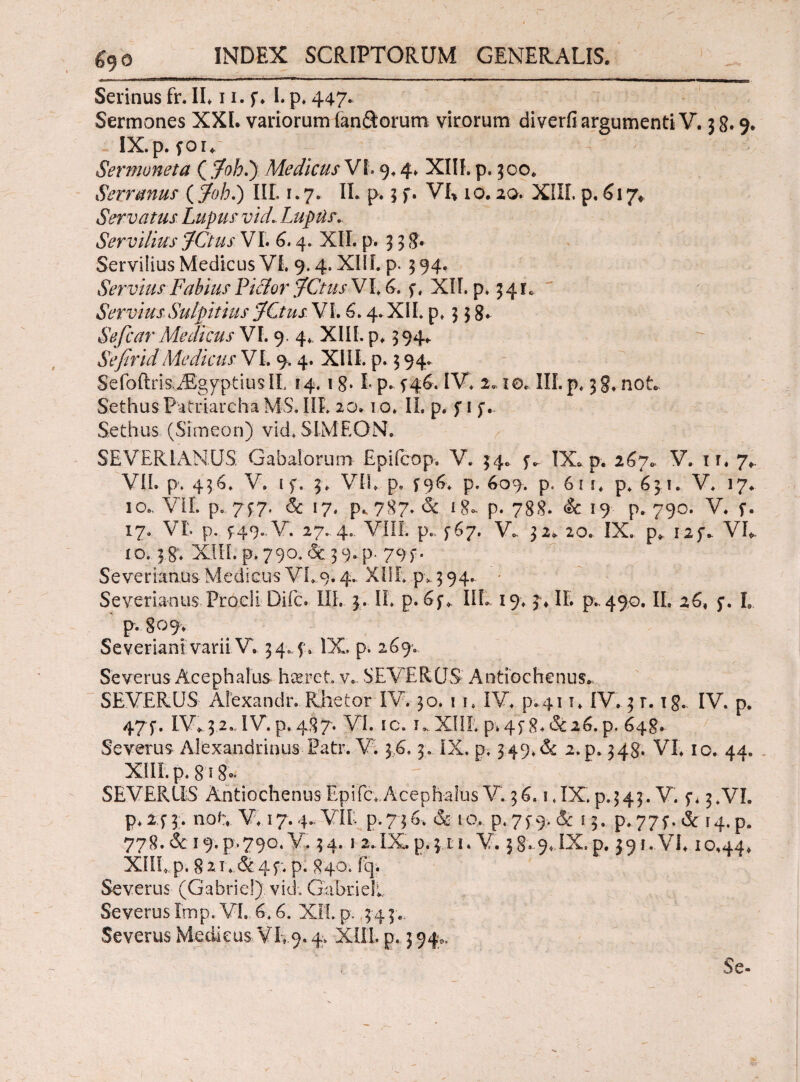 £90 Serinus fr. IL 11. f. I. p. 447. Sermones XXL variorum fan&orum virorum diverfi argumenti V. 3 8· 9. IX.p. fou Sermoneta ( jfoh.y Medicus VL 9.4* XIIL p. 500. Serranus ( Joh.) III. 1.7. II. p. 3 f. VL 10. 20. XIIL p. 6\γ< Servatus Lupus vid.. Lupar. Servilius JCtus VL 6.4. XII. p. 3 3 8» Servilius Medicus VL 9.4. XIIL p. 394. Servius Fabius Fidor JCtus VL 6. f« XIL p* 34 r. ServiusSulpitius jfCtus VI. 6.4. XIL p, 3 3 8· Sefcar Medicus VL 9, 4. XIII. p. 394. SefiridMedicus VL 9. 4. XIIL p. 3 94. $efoftris.i£gyptius IL i 4.1I p. 5-46. IV. 2*10* III. p. 3 g. not. SethusPatriarcha MS. IIL 20.1 ο. II. p. f 1 jv Sethus (Simeon) vid. SIM EO N. SEVERI ANUS Gabalorum Epifcop. V. 34.. ^ IX.p. 267* V. ir. 7*. VII. p. 436. V. 1 f. 3. VIL p, f96. p. 609. p. 61 i. p. 631. V. 17. 10.. VIL p. 747. & 17. p. 787. & 18- p. 788. & 19 p. 790. V. f. 17. VL p. f49„V. 27.-4.. VIII. p„. 467. V. 32. 20. IX. p. i2f* VL io. 38; XIIL p. 790. & 3 9. p- 794. S'e ver ratius Medicus VL.9.4.. XIIL .p* 3 94. Severianus Procli Difc. IIL 3. IL p. IIL 19. 3* IL p., 490. IL 26, 3. I. p. 809. Severiani varii V. 34.4'» IX, p, 26% Severus Acephalus haeret v\ SEVERUS Antiochenus., SEVERUS Alexandiv Rhetor IV. 30. i i. IV. p.41 τ. IV. 3 r. ig., IV. p. 474. IV*.32., IV. p. 487. VI. ic. κ XIIL p>4p8.&i6. p. 648, Severus Alexandrinus Patr. V. 36,3·. IX. p. 349.dc 2.p. 348. VL 10. 44. XIIL p, 8i8°* ' , - ; SEVERUS Antiochenus Epifc; Acephalus V. 36. 1.IX.p.343. V. f* 3.VL p. 24 3 · noL V.17.4..VIL p. 73 6. & 10, p. 7 p 9. <Sc 13. p* 775*. & 14. p. 778.& 19.P.790. V. 34. i 2.IX.p.3 ti. V. 38, 9, IX.p. 391.VL 10,44* XIIL p. 82L,&4f. p. 840. fq. Severus (Gabrie!) vid. GabrieL Severus Imp. VL 6.6. XIL p. 3 4 3.. Severus Medicus VL9.4, XIIL p.. 3 94^