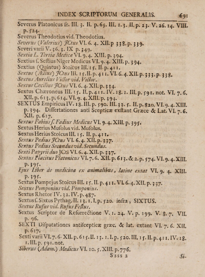 £91 Severus Platonicus fr. III. 3. II. p. 65. III. 1.3. II. p. 23. V. 26.14. VIII, p. f 24. . f ! Severus Theodotius vid. Theodotius. Severus ( Valerius) yth/j VI. 6. 4. XII. p $ 3 8. p. 3 $ 9. Severi varii V. 36.3. IX p. 349. Sextia L. Tertia Medica VI. 9.4. XIII. p. 394. Sextius f. Seilius Niger Medicus VI. 9. 4. XIII. p, 3 94* Sextius (Quintus) Stoicus III. 1 j*. II. p. 411. Sextus (Aelius') JCtus III. 1 f. II. p. 411. VI. G.4. XII. p. J 33. p. 3 3 g, Sextus Aurelius lactor vid. Vi&or. Sextus Cacilius JCtus VI. 6.4. XII, p. 3 3 4. Sextus Charoneus III. 1 f. If.p.411. IV. 18.1. III. p. f9T. not. VI, 7. 6, XII. p. G13. p. G14. VI. 9. 4. XHI. p. 3 9 4. SEXTUS Empiricus IV. 18. III. p. f9°* III.33. f. II. p. 820. VI. 9.4. XIII. p. 394. Diflertationes and Scepticce exftant Grace & Lat. VI. 7.6. XII. p. 617. ' Sextus Fabius f. Fadius Medicus VI. 9.4. XIII. p. 39 Sextus Herius Mufolus vid. Mufolus. SextusHcriusStoicuslII. ϊ f. II. p.411. Sextus Vedius fCtus VI. 6.4. XII. p. 3 37. Sextus Pedius Secundus vid. Secundus. Sexti Papyrii duo JCti VI. G. 4. XII. p. 3 3 7. Sextus Placitus PlatonicusYL 7.6. XII. p. 613. & 2. p. f 74. VI. 9.4. XIIL .P‘$9L Τ///.Γ Liber de medicina ex animalibus, latine extat VI. 9. 4. XIII. p. 39f. Sextus Pompejus Stoicus III. 1 f. II. p. 411. VL 6.4. XII. p. 3 37. Sextus Pomponius vid. Pomponius. Sextus Rhetor IV. 3 2. IV. p. 487. Sextus f. SixtusPythag.il. 13. i.I.p. 5*20. infra, SIXTUS. Sextus Rufus vid. Rufus Feflus. Sextus Scriptor de Refurreftione V. 1. 24. V. p. 199. V. 8. 7, VII. p. 9 G. SEXTI Difputationes antifceptica grac. & lat. extant VI. 7. G. XII. p. 617. Sexti varii VI. 7. G· XII. p. 61 f. II. 13. i.I.p. fio. III, 1 r. II. p.41 jJV. 18. i.III.p. 5-91.not. Siberus (Adaml) Medicus VI. 10. f.XIII. p.776. Ssss 2 Si-