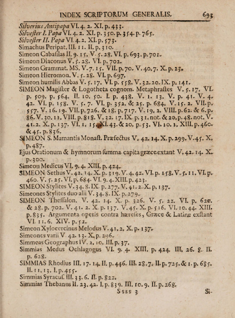 .. ' Silvciius Antipapa VI. 4. 2. XI. p. 4; 3. Silvefterl. PapaVI. 4.2. XI. p. 3 jo. p, $ 5*4. p. 765*. Silvefler II. Papa VI. 4.2. XI. p. f 7 5. Simachus Peripat.IlI. 11. II. p. 310. 7 Simeon Cabaiilas II. 9. if. V. 5*. 28» VI. p. 69 3 *p· 701^ Simeon Diaconus V. f. 2$. VI. p. 702. Simeon Grammat. MS.V. 7. 1 f. VII. p. 70. V. 40,7. X. p. 23*. Simeon Hieromon. V. f. 2g. VI. p. 697, Simeon humilis Abbas V. j*. 17. VI. p. if8. V. 5 2.20. IX. p< 14r♦ SIMEON Magiiler & Logotheta cognom. Metaphraftes V. 17. VL p. 5Ό9. p. ^64. II. 10. fo. I. p. 438. V. 1. 15. V. p. 41. V. 4* 42. VI. p. 1 f8. V. f. 7. VI. p. 3 f2. & 23. p. 684. V. 1 f. 2. VII.py 5 5*7. V. 16.19. VII.p. 726. & ig. p. 717. V. 19. 2. VIII. p.62. & 6. p* g6. V. 50.11. VIII. p. 818· V. 52. i 7. IX p. 31. not. & 20.p. 48. not. V. 41.2. X. p. 137. VI. u 1 D#l· 43.&20. p. <; 3. VI. 10. i>XHI. p. 46C. &4f. p. 836. SIMEON S. Mamantis Monaft. Pr$fe£tus V* 42.14.X. p. 299* V.4f. X♦. P*487- Ejus Orationum & hymnorum fumma capita graeceextant V*42.14. p. 300- Simeon Medicus VI. 9.4. XIII. p, 424.. SIMEON SethusV.42. T4.X. p. 319. V.4.42. VLp. 1 f&.V.y. u.VLp. 460. V. f. 2 f. VI* p. 684· VI. 9.4. XIII. p. 423. SIMEONStylites V. 34. 8. IX. p. 277. V. 41.2.X. p. 137^ Simeones Stylites duo alii V. 34. g. IX. p. 279., SIMEON TheiTalon. V. 42. 14. X. p, 326. V. f. 22. VI. p. 62©·. 6 28. p. 702.. V. 41. 2. X. p. 137. V. 4f. X. p. s1G VI. 10. 44. XIII. p. 8 3 f. Argumenta, operis contra hacrefes, Gnsce & Latine exiiant VI, 11.6. XIV. p. f 2. ' SimeonXyioccrcinus Melodus V. 41.2. X, p. 137* Simeones varii V 42. 13. X. p. 296. SimmeasGeographus IV. 2. 10. III. p. 37. Simmias Medus Ochlagogus VI. 9. 4. XIII. pk 424. III* 26. 8· II· p. 628. V SIMMIAS Rhodius III. 17. 14. II. p.446, IIL 28.7. II.p. 72f.Sc 1. p. 6gf. II. 11.13. I>p.4ff. Simmias SyracuC III. 3 3. 6. II. p. 822, Simmias Thebanus II, 23.42.1.p. 839. ΙΠ. ro. 9. II.p.268. Ssss 3 SE