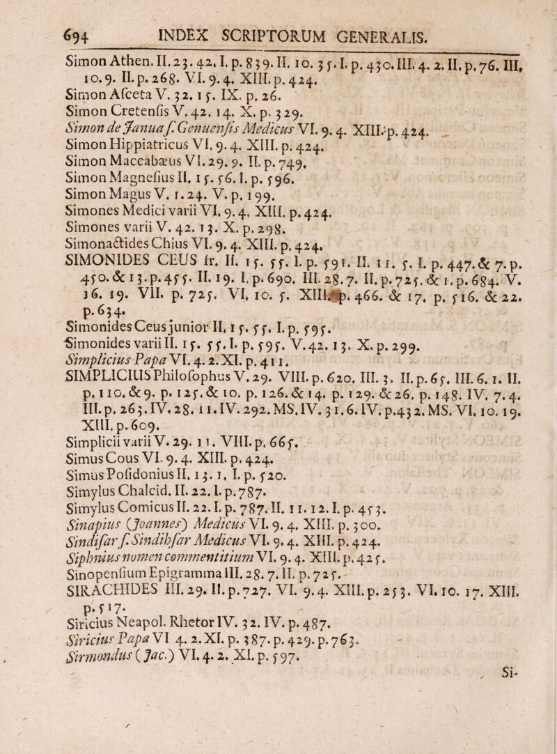 SimonAthen.II.23.42*I.p.839.II1 o. 3f.Lp,43c.IIL4.2.II»p.76. III, 10.9. II.p. 268. VI. 9.4. XIIL p. 424. Simon Afceta V. 3 2.1 f. IX. p. 26. Simon Cretenfis V* 42. 14. X. p. 3 29. Simon de Janua'f.Genuenfis Mediem VI. 9.4. Xffl.-p. 424. Simon Hippiatricus VI,9.4. Xill. p. 424. Simon Maccabseus VI. 29. 9. II. p. 749* Simon MagnefiusII» 1 f. f6.1. p. Simon Magus V* 1.24. V. p. 199. Simones Medici varii VI, 9.4, ΧΙίί. p. 424. Simones varii V. 42. 13. X. p. 298. Simonaftides Chius VI. 9.4. XIII. p. 424, SIMONIDES CEUS fr, II. 1 f. ff. L p. 5-91, II. 1 1, f. I. p. 447. & 7. p. 45Ό.& 11 ·P·4f f· H.19. Lp.690, III.28.7· H.p.72f.& ι.ρ.684. V. 36. 19. VII. p. 72J. VI* 10. f. XIII/p. 466. & 17, p, f 16. &22. p.634. < Simonides Ceus junior II. 1 f. f f. I.p. 5*9 f. -Simonides variiII. if. 5· f. I. p. f 9f> V.42.13. X,p. 299. Simplicius Papa VE 4.2. XI. p* 411. SIMPLICIUS PlVilofophusV, 29. VIII. p. 620. IIL 3. II.p.6f, III. 6.1. II. p. I IG» &9- p. i2f.& io, p. 126.& 14. p. 129. &26. p. 148. IV, 7.4. IIL p, 26 3. IV. 28* 11. IV. 292. MS. IV, 31,6. IV. p.43 2. MS. VI. 1 o. 19. XIII, p. 609. SimpliciivariiV. 29, 11. VKI.p, 66f, Simus Cous VL 9.4. XIII. p. 424. SimusPofidoniusII, 13.T, I.p. fio. Simylus Chalcid. II. 22,1. p.787* Simyius ComicusII. 22. I.p. 787, II. 11.12.1, p. 4f 3. Sinapim ('Joannes) Medicus VI. 9.4. XIII. p. 300. Sindifarf.SindihfarMedicus VI. 9.4, XliL p.424. Siphnius nomen commentitium VL 9.4. XIIL p. 42 f, Sinopenfium Epigramma III, 28,7. IX p. 7 2 f. SIRACHIDES IIL29. II.p.727. VI. 9.4. XIII.p. 2f 3. VI. 10. 17. XIIL p.fi7· Siricius Neapol. Rhetor IV. 32. IV. p. 487. SiricimPapaVI 4.2.XI.p. 387^.429^.763. Sirmondus (jto.) VI. 4.2. XI. p. f 97.