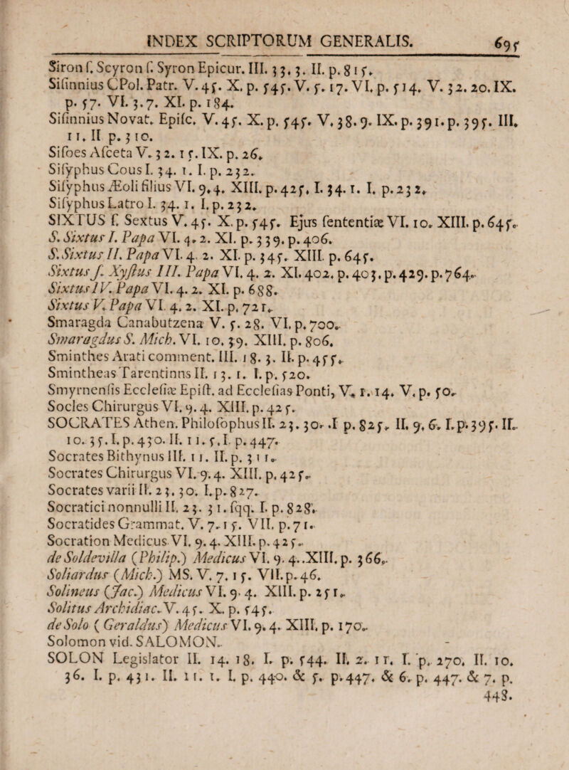 *>9 f Sironf.Scyron f. Syron Epicur. III. 3 5.5. II. p. 8 1U Silinnius CPol. Patr. V-4f. X. p. f4f.V. f. 17. VI. p. f 14. V. 32. 20. IX. p. 57. VI. 5.7. XI. p. 184. Siimnius Novat:* Epiic. V-4f. X.p, f4f. V. 38.9. IX. p. 391. p. 39$·. III* 1 u II p. 310. Sifoes Afceta V. 3 2.1 c. IX. p. 26* Siiyphus Cous 1.34. 1. I. p. 2 3 2. Siiyphus J£oli filius VI. 9*4. XIILp.42f. 1.34.1. I. p.232* Siiyphus Latro I. 34.1. I. p. 232. SiXrUS E Sextus V.4f. X. p. Ejirs fententise VI. 10. XIII. p. 64fc S. Sixtus /. Papa VI. 4.2. XI. p. 3 3 9. p. 406. S.SixtusIL PapaV1.4. 2. XI. p. 345·. XIII. p, 645-, Sixtusβ Xyflus III. Papa VI. 4. 2. XI. 402. p. 403^.429. p.764- Sixtus IV. Papa VI. 4.2. XI. p. 6 88. Sixtus V Papa VI. 4.2. XI. p. 72 r*. Smaragda Canabutzena V. 28. VI. p. 700.. SmaragdusS. Micb.VI. 10.39. XIII. p. 806. Sminthes Arati comment. III. i 8· 3. IL p* 4f f ♦ Smintheas Tarentinus II. 13. r. I.p. 5-20. Smyrneniis Ecclefe Epifl. ad EccleiiasPonti, V* r. 14. V. p. fo^ Socies Chirurgus VI. 9.4. XIII. p. 42 f. SOCRATES Athen. PhilofophusII. 23.30»· .1 p. II. % 6v Lp.39IL 10. 35·.I.p.430. II. 1 i. f.I. p.447. Socrates Bithynus III. 11. II. p. 31 u Socrates Chirurgus AT. 9.4. XIII. p, 42 f *. Socrates varii II. 2 3.3 ο. I. p. 8*7. Socratici nonnulli II. 23. 31. fqq. Γ. p. 828V Socratides Grammat. V. 7.-1 f. VII. p. 7 u Socration Medicus VI. 9.4. XIII. p.42f·. deSoldevilla (Philip.) Medicus VI. 9. 4..XIII. p. 366«. Soliardus (Mich.) MS. V. 7.1 f. VII. p. 46. Solineus (gjacl) Medicus VI. 9. 4. XIII. p. 2f r*. Solitus ArchidiacSV, 45·. X. p. t4f. de Solo ( G er a Idus) Medicus VI. 9.4. XIII. p. 170.. Solomon vid. SALOMONE SOLON Legislator II. 14. 18. Γ. p. Γ44. IL 2.. 1 r. I. p. 270. II. 10. 36. I. p. 431. IL 1 i. u I. p. 440. & y. p.447. & 6. p. 447. & 7. p. 44$·