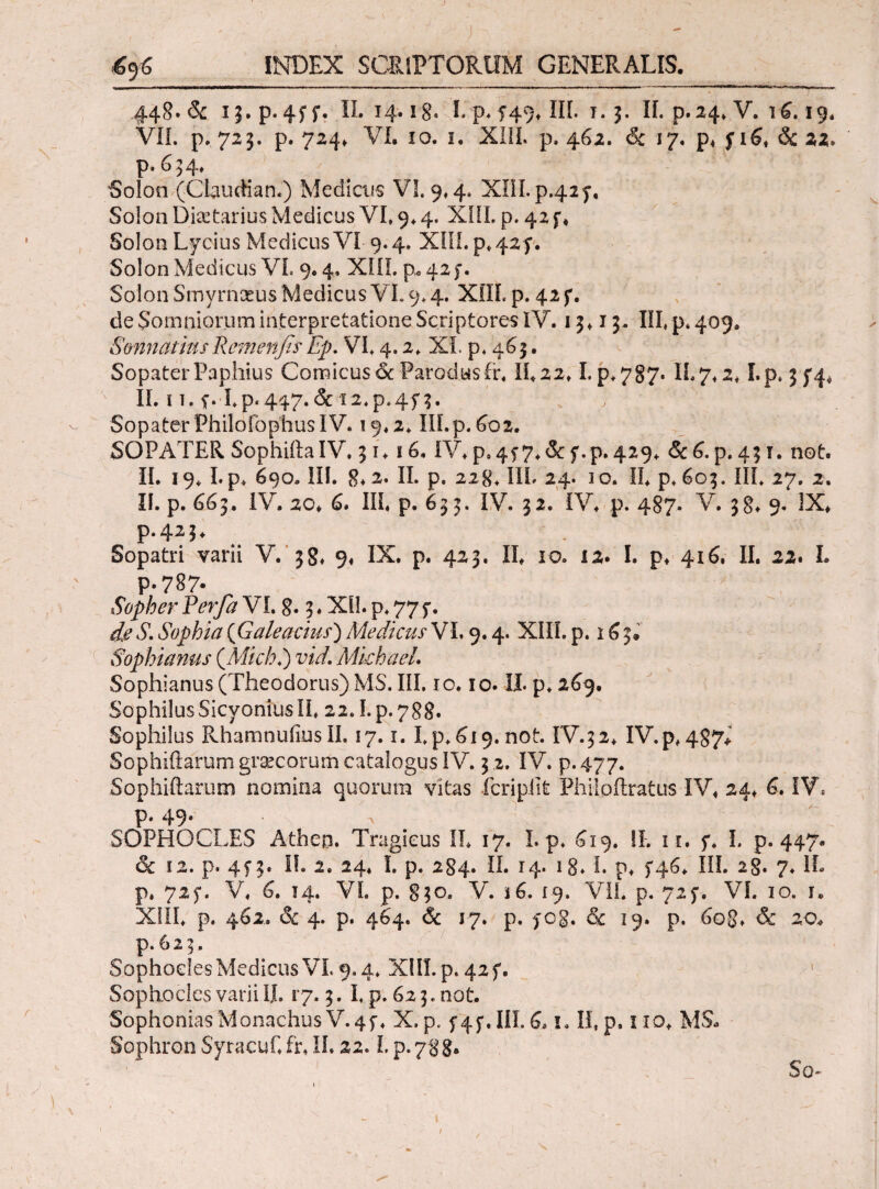 448. δί ij.p. 4ff. IL 14.18· I. p. f49v III. ϊ* j. IL p.24* V. 16.19. VII. p. 723. p. 724» VI. 10. 1. XI1L p. 462. 6c 17. p* f 16* & 22. p. 634* Solon (Claudia n.) Medicus VL 9*4. XIII. p-42f. Solon Diaetarius Medicus VI, 9.4. XIII. p. 42 f * Solon Lycius Medicus VI 9.4. XIII. p, 425·. Solon Medicus VL 9.4, XIII. p.,42), Solon Smyrnaeus Medicus VL 9.4. XflL p. 42 f. de Somniorum interpretatione Scriptores IV. 13,13. III» p* 409. SonnatinsRemenfisEp. VI» 4.2, XI. p. 463. Sopater Paphius Comicus oc Parodusfr. 11.22» I. p.787. IL7»2* I.p. 354* II. 11. f. I.p.447.& 12»p.454. Sopater Philoibphus IV. 19.2, III.p. 602. SOPATER Sophiita IV. 31. ϊ6, IV* p*4f 7»& f.p. 429. &c6. p. 431. not. II. 19. I.p* 690. III. 8*2. II. p. 228» III. 24. io. IL p. 603. III» 27. 2. II. p. 663. IV. 20» 6. III* p. 633. IV. 32. IV* p. 487. V. 38* 9. IX* p.423* Sopatri varii V. 38* 9« IX. p. 423. II* 10. 12. I. p* 416. II. 22. L p.787· Sopher Perfa VL 8· 3 . ΧΠ. p. 77 f. de S. Sophia {Galeacius') Medicus VL 9.4. XIII. p. 16 3. Sophi anus {Michi) vid. Mkhael. Sophianus (Theodorus) MS. III. 10.10. Ii. p» 269. SophilusSicyoniusII» 22.1.p.788. Sophilus RhamnuiiusII. 17.1. I.p. 619. not. IV.32* IV.p»487* Sophiftarum grascorum catalogus IV. 3 2. IV. p. 477. Sophiftarum nomina quorum vitas fcripilt Fhilpftratus IV* 24* 6. IV» p. 49. SOPHOCLES Atheo. Tragicus IL 17. L p. £19. !L 11. f. L p. 447. & ϊ2. p. 4£3· I!. 2. 24* I. p. 284. II. 14. 18. I. p» >46* III. 2g. 7. IL p. 72£. V* 6. 14. VL p. 830. V. s6. 19» VII. p. 725·. VL 10. r. XIII* p. 462. & 4. p. 464. & 17. p. fog. & 19. p. 608» & 20* p. 6 2 3. Sophocles Medicus VL 9.4. XIII. p. 42 f. Sophocles varii II. 17.3. L p. 62 3. not. SophoniasMonachus V.4£♦ X.p. f4f.HI.6. i. II, p. iio* MS* Sophron Syracuf.fr» IL 22. L p.ygg. So