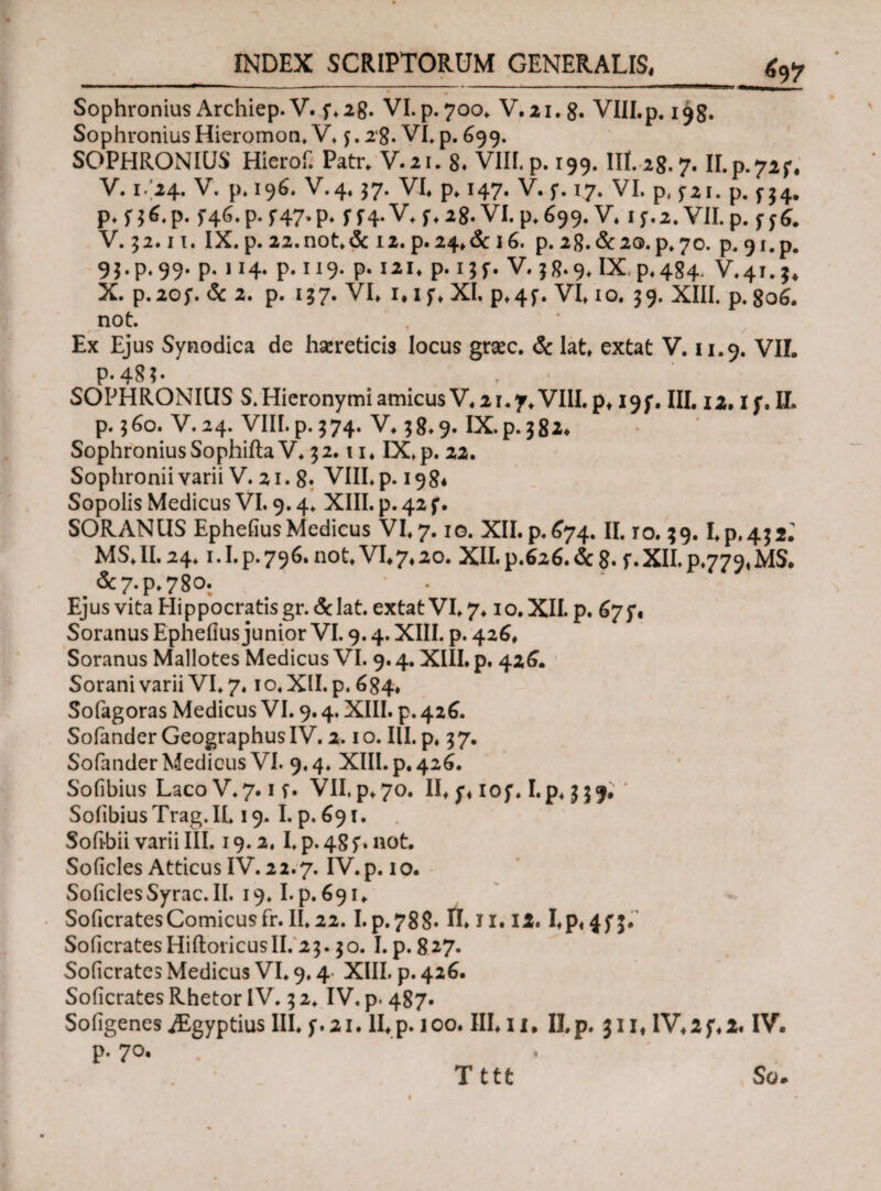 fi? Sophronius Archiep. V. f.28. VI.p.700* V.21. 8. VIII.p. i^g. Sophronius Hieromon, V* j. 18. VI, p. 699. SOPHRONIUS Hierof. Patr. V.21. 8, VIII,p. 199. III.28.7. II.p.72f* V. 1/24. V. p. 196. V.4.37. VI. p. 147. V. f. 17. VI. p, j*i. p. f54. ρ*Π6*Ρ· f46.p.f47.p* f ^4. V. f. 28. VI. p.699. V. if.2.VII. p. V. 32.11. IX. p. 22. not. & 12. p.24.&i6. p. 28.&2Q.P.70. p. 9 i. p. 93.P.99. P* 1J4· P-119- P· lll> Ρ·ΠΓ· V.j8*9*Ix P*4S4* V.41.J* X. p.20f. & 2. p. 137. VI* i*i f. XI. p*4f. VI10. 39. XIII. p. go6. not. Ex Ejus Synodica de hsereticis locus grsec. & lat. extat V. 11.9. VII. p.48?· SOPHRONIUS S.PIieronymi amicusV. 21.7.VIII. p* I9f. III. 12. If. II- p. 360. V.24. VIII.p.374. V. 38*9. IX.p.382* Sophronius SophiitaV. 32.! i. IX,p. 22. Sophroniivarii V. 21. 8· VIII.p. 198* Sopolis Medicus VI. 9.4. XIII. p. 42 f. SORANUS Ephefius Medicus VI. 7.10. XII. p. 674. II. ro. 39. I.p,432; MS.II. 24.1.1. p. 796. not. VI.7.20. XII. p.626. & 8· XII. p.779«MS. .&7.P.780. Ejus vita Hippocratis gr. & lat. extat VI. 7.10. XII. p. 67 Soranus Ephefius junior VI. 9.4. XIII. p. 426. Soranus Mallotes Medicus VI. 9.4. XIII. p. 426. Sorani varii VI. 7.10, XII. p. 684. Sofagoras Medicus VI. 9.4. XIII. p. 426. Sofander GeographusIV. 2.10. III. p, 37. SofanderMedicus VI. 9.4. XIII. p, 426. Sofibius Laco V. 7.1 f. VII. p. 70. II. y. 10 f. I. p, 3 3 9. * Soiibius Trag. IL 19. I. p. 691. Soilbii varii III. 19.2. I, p. 48 f. not. Soficles Atticus IV. 22.7. IV.p. 10. SoficlesSyrac.il. 19.1.p. 691. SoficratesComicusfr.II.22.I.p.788· Π. ji. 12. Ep«4f3· Soficrates HiftoHeus II. 23.30. I. p. 827. Soficrates Medicus VI. 9.4 XIII. p. 426. Soficrates Rhetor IV. 3 2. IV. p. 487. Sofigenes iEgyptius III. f. 21. II. p. 100. III. 11, II. p. 311. IV. 2 f. 2. IV. p. 70. 1 Tttt