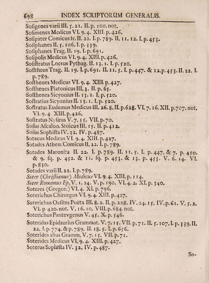 Sofigenes varii III. f.21. Ii. p. ico. not. Sofimenes Medicus VI. 9.4. XIII. p.426. SoiipaterComicusfr.il. 22.I.p.789. IL 11» 12. L p. 4f Sofiphaftes II. f. 106.1. p. 3 39. SoiiphanesTrag.IL 19.1. p. 69 u Sofipolis Medicus VI. 9.4. XIII. p* 426* Soliftratus Locrus Pythag. II. 13. ί. I. p. f20. SofltheusTrag. II. 19.I.p.691. IL 11« f. L p.447. & I2.p.4f 3. IL 22.1. F-789· Softhenes Medicus VI. 9.4. XIII. p. 427. Softhenes Platonicus III* 3. II. p. 6 f. Softhenes Sicyonius II. 13. i. I. p. 5*20. Softratius Sicyonius II. 13.1.1.p. f20. Soffratus Eudemus Medicus IIL 26.8« II. ρ.β2&VI. 7.16. XII. p.707. not*. VI. 9.4. XIII.p-.426v SoftratusNy ficus V. 7.1 f. VU.p.70. Sofus Afcalon. Stoicus IIL iy. II.p.412* Sofus Sophi ita IV. 32. IV. p. 487* Sotacus Medicus VI, 9.4. XIIL p. 427* Sotades Atheo. Comicus II. 22.1. p. 789. Sotades Maronita IL 22. I. p. 789. IL 1 r. f. I. p. 447. <5c 7. p. 4^0, 6c 9. fq. p. 4^2. & n. fq< p. 4^3. & 13. p. 4ff» V. 6. 14. VI. p. gqo. ^ ; . Sotades varii IL 22.1. p. 789. Soter (Chriftianus) Medicus VI. 9,4. XIII. p. 114. Soter Romanus EpdV. 1. 24. V. p. 190. VI. 4.2. XI. p. 3 40^ Soteres (Gregor.) VI.4* XI. p. 796. Soterichus Chirurgus VI. 9.4. XIIL p. 427. SoterichusOaiTtesPoeta IIL 8* 2. II.p. 228. IV. 24. i f. IV.p.61. V. f. 2. Vi. p 420. not. V. 16.10. VlII.p. 684. not. SoterichusPantevgenus V. 4f. X. p. ^46. SoteridasEpidauriusGrammat,V.7.1 f. VII.p.7r, IL f. 107.1. p. 339.II4 22. i.p. 774. dcp.789. Π. 18·. f. Lp.6f6.. Soterides alius Gramm. V. 7. 1 f. VIL p. 71 Soterides Medicus VI. 9.4. XIIL p* 427*. Soterus Sophffta IV. 32* IV. p.487^ So~