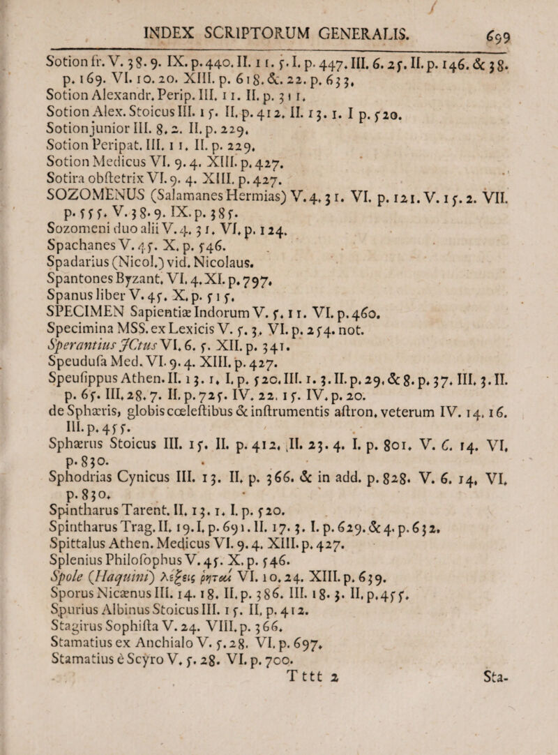 / INDEX SCRIPTORUM GENERALIS. £99 Sotionfr. V. 3$. 9. IX. p.440. II. 1 i. f. I. p. 447.III. 6.2 f. II.p. 146. & 38· p. 169. VI. 10.20. XIII. p. 618. &. 22^*633, Sotion Alexandr.Perip. III* 11. II. p. 31 1* Sotion Alex. Stoicus III. 1 f. II. p. 412. II. 13.1. I p. po. Sotion junior III. 8* 2. II. p. 229. Sotion Peripat. III* 1 1. II. p. 229« Sotion Medicus VI. 9.4. XIII. p. 427. Sotira obftetrix VI. 9. 4. XIII. p.427. SOZOMENUS (Salamanes Hermias) V.4* 3 1. VI. p. 121. V. 1 f. 2. VII. p· f f ί* V. 38-9» IX.p.j8f. Sozomeni duo alii V. 4* 3 j* VI* p. 124. SpachanesV. 4f. X. p. 5*46. „ Spadarius (NicoI*) vid* Nicolaus. Spantones Byzant* VI. 4. XI. p. 797. Spanus liber V. 4f. X.p. f 1 p, SPECIMEN Sapientiae Indorum V. f* 11. VI. p. 460. Specimina MSS. ex Lexicis V. f. 3* VI. p. 2 f4. not. Sperantius JCtusV 1*6. f. XII. p. 541. Speudufa Med. VI. 9.4. XIII. p. 427. SpeuiippusAthen.il. 13. 1* I,p* pc.III. 1.5. II.p. ^9. <Sc8. p# 37* III* 3.II. p. 6f. 111*28.7. II. p. 725*. IV* 22, 1 f. IV* p. 20. de Sphaeris, globiscceleftibus &inftrumentis aftron* veterum IV. 14.16. III. p* 4 f f. Sphaeriis Stoicus III. if. II. p. 412. II. 23.4. I. p. 801* V. C. 14. VI, P-8*o. Sphodrias Cynicus III. 13. II* p. 366. & in add. p. 828· V. 6. 14, VI* p. 850* Spintharus Tarent. II* 13.1* I. p. f 20. SpintharusTrag.il* 19. I* p. 691. II. 17.3. I. P.629. &4, p.632. Spittalus Athen. Medicus VI. 9.4. XIII. p* 427. Splenius PhilofophusV. 4f. X, p. f46. Spole (Haquini) λίξβις ρητοί VI. 10*24. XIII. p. 639. SporusNicaenus III. 14.18. II*p. 386. III. 18· 3* II. p.4f f* Spurius Albinus Stoicus III. 1 f. II, p. 412. Stagirus Sophifta V. 24. VIII*p. 366* Stamatiusex Anchialo V. f.28. VI. p. 697* Stamatius e Scyro V* p. 28. VI. p. 700. T 111 2 Sta- • ·