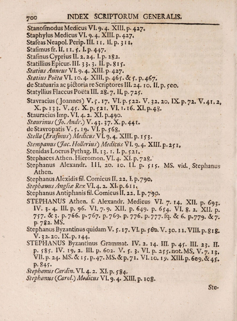 7οο Stanofmodus Medicus VI. 9.4. XIII* p. 427* Staphylus Medicus VI. 9.4* XIII. p. 427« Stafeas Neapol. Perip. III. 11 ♦ II* p. 311® Stafimus fr. II. 11. f. I.p. 447. StafinusCypriusII.2.24. I.p. 282. StatilliusEpicur. III. 33. 3* II. p.gif. Statius Anneus VI. 9.4» XIIL p, 427. Statius foeta VI. 1 o. 4. XIII* p. 46 f. & f * p* 467. de Statuaria ac pi&oria re Scriptores III. 24.1 ο. II. p. yeo. Statyllius Flaccus Poeta III. 28.7« II. p. 72 f. Stavracius (Joannes) V.f. 17. VI. p.f22. V* 32.20. IX.p.72. V.4T*2* X*p. 133. V*4f. X. p* f 21. VI* τ.16. ΧΙ,ρ.48. Stauracius Imp. VI* 4.2. XI. p.490. Staurinus (fo. Andri) V. 4 3.3 7. X* p* 441. deStavropatis V. f* 19. VI. p* f6g* {Era fimis) Medicus VL 9* 4* XIII. p. 1 f 3. Stempanus {fiae. HoUerius) Medicus, VI. 9* 4. XIII. p. if x* StenidasLocrusPythag.il* 13.1. I.p* 5:21* Stephaces Athen.Hieromon. VI. 4. XL p. 72 8··1 Stephaniis Alexandr. III* 20. 10. II. p. f i$. MS» vid. s Stephaniis Athen. Stephanus Alexidis fil,ComicusII*22* i.p*790. Stephanus Angluz Rex VI* 4* 2. XL p* 611, Stephanus Antiphanis fil.ComicusII*22* I.p.790. STEPHANUS Atheo. £ Aiexanclr. Medicus VI. 7. 14* XIL p. 69 jr IV. 3. 4. III. p* 96. VI* 7.9. XII* p. 649. p. 65*4* VI* 8* 2. XII. p. 7$7* & 3. p.766, p.767. p.769* p. 776* p-.777.fq. & 6. p.779. &7» p. 782. MS* Stephanus Byzantinus quidam V. f. 17* VI* p. f 6%. V. 30.11. VIII. p* gi g, V. 32.20. IX.p* 144. STEPHANUS Byzantinus Grammat. IV. 1, 14. ΙΠ, p»4f. IIL 23* IL p* fgf* IV. 19. 2* IIL p. 602. V. 5·. 3. VI* p. 2f f.not.MS. V.7.13. VII. p.. 24. MS. & 15·* p. 47*MS. & p* 7 u VL 1 o. XIII.p. 609^4^ p.84f. Stephanus Cardin. VL 4.2. XI. p. 5*84.. Stephanus (CaroL) Medicus VL 9.4. XIII* p. iof;> 5te~