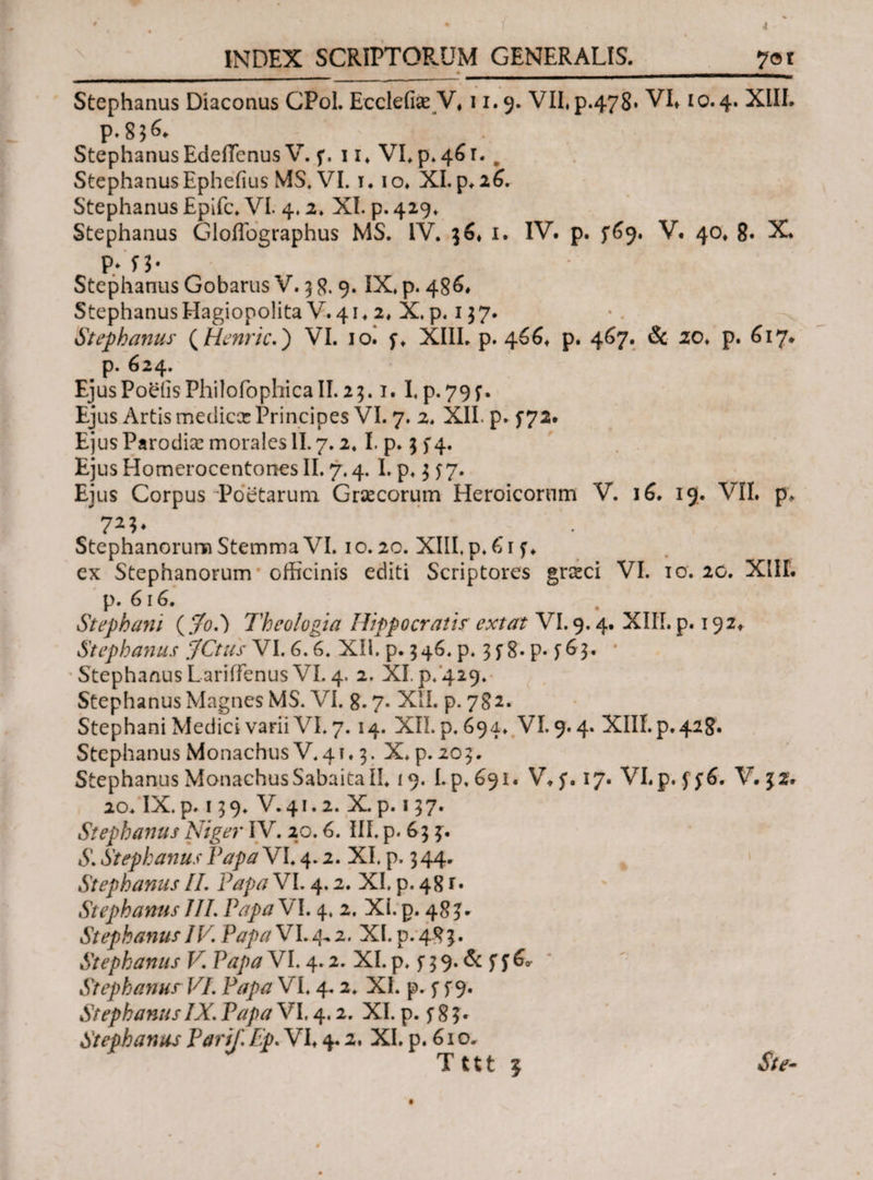 __ ___ Stephanus Diaconus CPol. Ecclefiae V*11.9. VII, p.478» VI* 10.4. XIII. P.83C Stephanus EdeiTcnus V. f. 11* VLp*4^r. # Stephanus Ephefius MS, VI. t. 10. XI. $.16, Stephanus Epifc. VI. 4* 2♦ XI. p. 429* Stephanus Gloffographus MS. IV. 36* 1. IV. p. $6*), V. 40* 8. X. Ρ.·'Π· Stephanus Gobarus V. 3 8- 9· IX* p· 486* Stephanus Hagiopolita V. 41. 2* X. p. 137. Stephanus (Henric.) VI. ioi f* XIII. p. 466* p. 467. & zo. p. 617. p. 624. EjusPoeiisPhilofophicall.23.1. I, p.79f. Ejus Artis mediccc Principes VI. 7. 2. XII. p. f 72. Ejus Parodiae morales II. 7.2. I. p. 3 5*4. Ejus Homerocentones II. 7.4. I. p, 3 f 7. Ejus Corpus Poetarum Graecorum Heroicorum V. 16. 19. VII. p, Stephanorum Stemma VI. 10.20. XIII, p, 61 f* ex Stephanorum officinis editi Scriptores gneci VI. 10. 20. XIII. p. 616. Stephani ( Jol) Theologia Hippocratis extat VI. 9.4. XIII. p. 192* Stephanus jfCtus VI. 6.6. XII. p. 346, p. 3 f 8- p. f 63. Stephanus LariiFcnus VI. 4. 2. XI. p.'429. Stephanus Magnes MS. VI. 8.7. XII. p. 782. Stephani Medici varii VI. 7.14. XII. p. 694. VI. 9.4. XIII. p. 428. Stephanus Monachus V.41.3. X. p. 203. Stephanus Monachus Sabaita II. 19. Lp, 691« V*$\ 17. VI. p. ff6, V. 32. 20. IX. p. 139. V.41.2. X. p. 137. Stephanus Niger IV. 20.6. III. p. 63 3. £ Stephanus Papa VI. 4.2. XI. p. 3 44. Stephanus II. Papa VI. 4.2. XI, p. 48 r· Stephanus III. Papa VI. 4, 2. XI. p. 48^ Stephanus IV. Papa VI. 4^ 2. XI. p. 483. Stephanus V Papa VI. 4.2. XI. p, f 3 9. & f f 6* Stephanus VI. Papa VI, 4.2. XI. p. f f 9. StephanusIX. Papa VI. 4.2. XI. p. f 8 3* Stephanus Parif Ep. VI* 4.2. XI. p. 61 o. Tttt ? Ste-