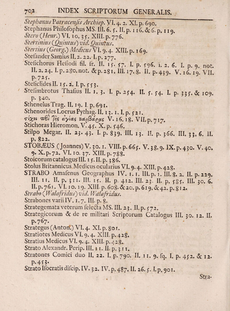 Stephaniis Vatracenfis Archiep. VI. 4.2, X{. p. 690. Stephanus Philofophus MS. III. 6. f. II. p. 116. & 6. p. 119. Stero (JIenr.) VI, io. 35·. XEίI. p. 776. Stertinius (Quintus) vid. Quinius. Stertius (Georg.) Medicus VI. 9.4. XIII. p. 169. SteianderSamius 11,2.22.1. p. 277. Steilchorus Hefiodi fi!. ir. II. 1 f. f7. I. p. f9g. L 2. 6. I. p. 9. not. II. 2.24. Lp.280.not. &ρ.2§ι. III.17.8. II. p.439. V. 16.10. VII. p.725·. SteiiclidesII. i 2. I. p. f y 3. Steiimbrotus Thallus II. i. 3. I. p. 274. II. p, p4. I. p, j,f. & IOq. p. 340. Sthenelus Trag. II. 19.1, p. 691. Sthenorides Locrus Pythag. II. 13.1.1. p. 5· 2 5. ?‘Zoi Ini αγίας νάξβά&.ς V. 16. l 8. VII,p. 717. StichorasHieromon, V. 4f. X. p. 5-46. Stilpo Megar. II. 23. 43. I. p. 839. III. 13. II. p. 366. III. 33. 6. II. p. 822. STOBAiUS (Joannes) V. 30.1. VIII. p. 66j. V. 38.9. IX. p. 430. V. 40. 9· X. p. 72* VI. 1 o. 5 7. XIII. p. 7g g. Stoicorum catalogus’III. i y.II.p. Stolus Britannicus Medicus ocularius VI. 9.4. XIII, p. 428. STRABO Amafenus Geographus IV* 1*1* IU. p. 1. III. S. 2, II. p. 229. III. ΐί* II. p* } 11. II!, iy. M. p, 412. III. 23. II, p* ygy. III. 30. 6. II.p.76!. VI. 10.19. ΧίίΙ-ρ,6ο8.&2ο*ρ.6ΐ9*&42.ρ.§ΐ2. Strabo ( Walafridus) vid. Walafridus. Strabones varii IV* 1.7* III. p. g. Strategemata veterum feleSaMS. III. 23* II p. 5-72* Strategicorum & de re militari Scriptorum Catalogus III. 30. 12. II, p.767. Strategus (Anton.) VI, 4. XI. p. go r. Stratiotes Medicus VI. 9* 4. XIII. p. 428. Stratius Medicus VI. 9.4. XIIL p. 428*. Strato Alexandr. Perip* III. 1 \. Ii. p, 3 r r* Stratones Comici duo II* 22. I* p. 790. II* 11* 9. fq. I, p. 472. & 12. Ρ*4Π· Strato liberatis difeip. IV. 32. IV. p* 487* II. 26. f, I. p*9oi. • y Stra-