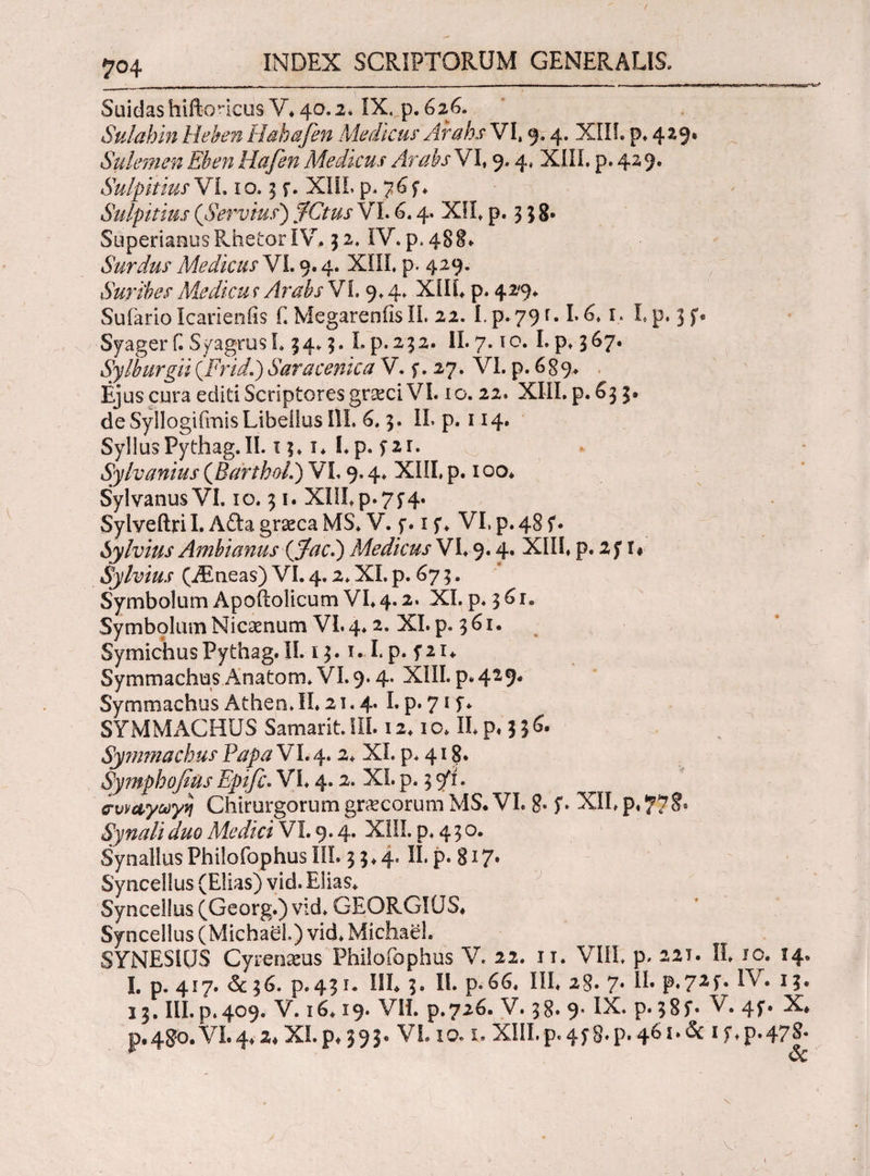 S\iidashiftoneus V. 4Q.2. IX. p. 626. Sulahin lichenHahafen Medicus' Arabs VI, 9.4. XIIL p, 429. Sulemen Ehen Hafen Medicus Arabs VI, 9.4, XIIL p.429. Sulpicius Vi. 10.5 f. XIIL p. 76 f, Sulpicius (Servius) fCtus VL 6. 4. XIL p. 3 $ 8· Superianus Rhetor IV. 52, IV. p.488- Surdus Medicus VL 9.4. XIIL p. 429. Surihes Medicu r Arabs Vi. 9.4, XIIL p. 429* Sufario Icarienfis Γ. MegarenfisIL 22. Lp. 79f«L6,1. I, p. 3f« Syagerf. Syagrus 1.34.5. L p. 232. II. 7. to. I.p, 367. Sylburgii (Frid.) Saracenica V. f. 27. VI. p. 6 g9, Ejus cura editi Scriptores gncci VI. 10.22. XIII. p. 633. de Syllogiimis Libellos IU. 6,3. IL p. 114. SyllusPythag.II. 13,1* Lp. y2r. Sylvanius (BarchoL) VL 9.4. XIIL p. ioo* Sylvanus VI. 10.31. XUI.p.75'4· Sylveftri I. Afta graeca MS. V. f. 1 f. VI. p. 48 ί· Sylvius Ambianus (Jfacl) Medicus VL 9.4· XHL P· 2 y 1 ♦ Sylvius (iEneas) VL 4.2. XI. p. 67 3. Symbolum Apoftolicum VL 4.2. XI. p. 3 61. Symbolum Nicaenum VI. 4.2. XL p. 361. Symichus Pythag. II. 13.1. L p. f 21 * Symmachus Anatom, VI. 9.4. XIII. p. 429* SymmachusAthen,II.21.4. Lp.715·* SYMMACHUS Samarit. III. 12.10, II, p. 336· Symmachus Papa VL 4. 2. XL p. 418. Symphofius Epifc. VI, 4.2. XL p. 3 9*1. συναγωγή Chirurgorum graecorum MS. VL g. y. XIL p, Synali duo Medici VI. 9.4. XIIL p. 4 3 o. Synallus Philofophus III. 3 3 ♦ 4. II. p. % 17. Syncellus (Elias) vid. Elias. Syncellus (Georg.) vid. GEORGKJS* Syncellus (Michael.) vid, Michael. SYNESIUS Cyrenaeus Philofophus V. 22. 11. VIII p. 22T. IL 1 c. 14. L p. 417. & 36. p.43 i. IIL 3. IL p.66, III, 28. 7. II. p.72L ^ * 1 13. III. p. 409. V. 16.19. VII. p.726. V. 38. 9* IX. p· 5S f· V. 4f. X* p,480. VI. 4,2* XI. p* 393· VL io. x. XIIL p. 45*8. p. 461. & 1 y. p.47^- 1 Sc v