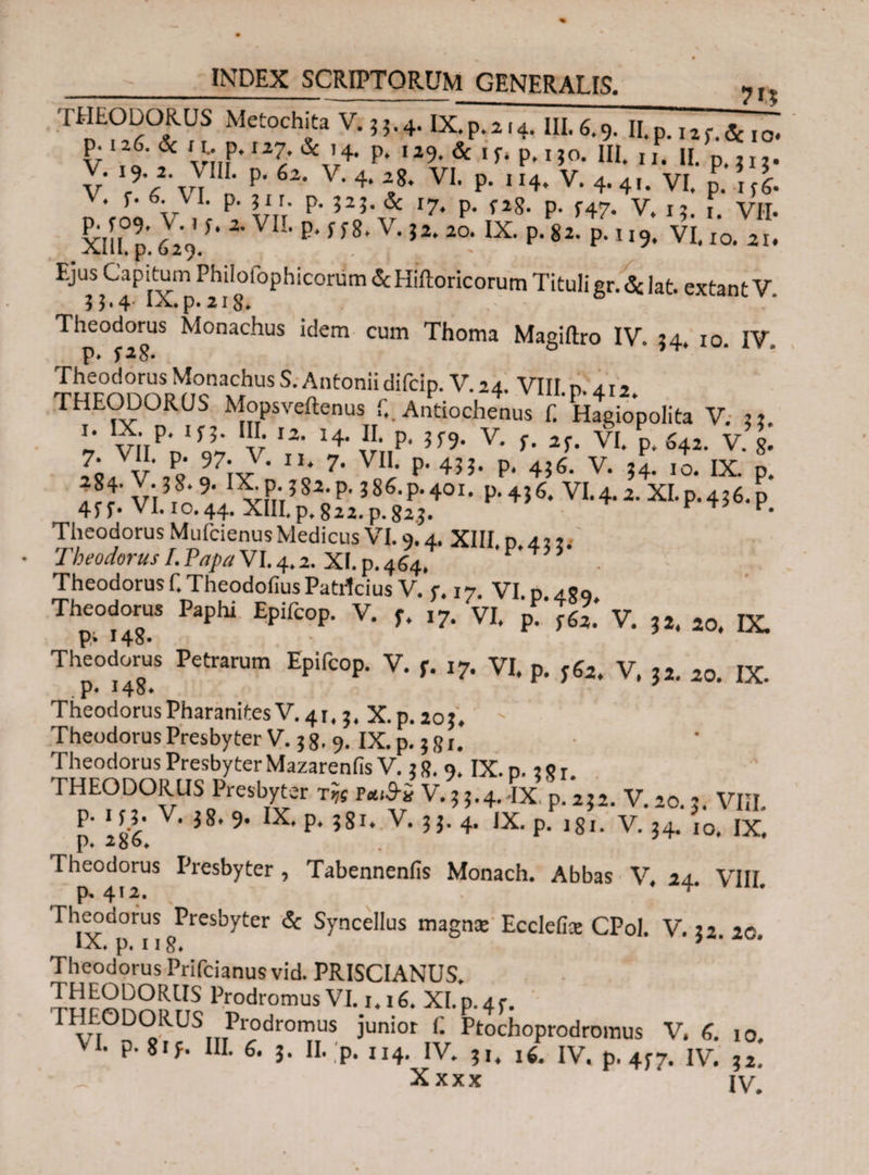 7i? ? r Metoch^a ν·5Ι·4·ΙΧ.ρ.2.4. 111.6.9. Π. p. 12 f. &i o. v ,f'f U-;,r27/&’4· p* I29,& ,f· P·110· HL xi. II. p.JI?. V Λ VI n P' 62’ V' 4* ‘,8* VI' P’ ,I4‘ V· 4·4'· VI. p. \ fi \. r· 6. VI. p. 31 r. p. 323. & i7t p> f2g. p> f4„ v.t Χΐίί p. 629'/· 2'VIL P‘f f8* V'?2* 2°‘ IX· P'82· P11 *9· VI· 10. 2i. Ejus Capitum Philoiophicorum &Hiik>ricorum Tituligr.&lat. extant V 5 3*4 aa.p. 218* Th-dor. Monachus idem cum Thoma Magiftro IV. 54, 10. IV, ΐίχροηη^κί “ S' n ntonii difciP·V·2 4· VIII. p. 4,2. THEODORUS Mopsveftenus i.. Antiochenus f. Hagiopolita V. 33 '· vi,p·'C v '2· '4- S>* ν· f· *ί· vi. p. s4i. v. J: Xii· P* * ”* 7· VII. p. 455. p. 436. v. ?4.10< IX Iff' νΐΐ9,'.1 vnr?820P'386,P‘401, P’4j6· VI.4.2. ΧΙ.ρ·436.ρ 4ff· VI. 10.44. XIII.p.822.p.82.3. v· Theodorus Mufcienus Medicus VI. 9.4. XHI.n a·,,, Theodorus I. Papa VI. 4.2. XI. p. 464. P 4 5 * Theodorus f.TheodofiusPatilcius V. r. 17. VI. n aXo Theodorus Paphi Epifcop. V. ft ,7. VI. p V. 32. 20. ΐχ. P* !4o· Theodorus Petrarum Epifcop. V. f. χ7. VI. p. 362. V. 32. 20. IX. . P* * 4o* TheodorusPharanitesv.41.3. x.p.203. Theodorus Presbyter V. 3 8.9. IX. p. 381. Theodorus Presbyter Mazarenfis V. 3 8.9. IX. n.: 8 r THEODORUS Presbyter τ« V. 3 3.4. IX p. 232. V. 20.3. VIII. p. i c3. V. 38. 9. IX. p. ?8i. V. 33. 4. IX. p.Vi. V. 34. 10. IX. p. 2qo* Theodorus Presbyter , Tabennenfis Monach. Abbas V, 24. VIII p» 412. Theodorus Presbyter & Syncellus magna: Ecclefia: CPoI. V. 32. 2C. p» 118* Theodorus Prifcianus vid. PRISCIANUS, THEODORUS Prodromus VI. ι.χ6. XI.p. 45-. THEODORUS Prodromus junior f. Ptochoprodromus V. 6. 10. VI. p.8if. III. 6. 3. II. p. 114. IV. 31. χ6. IV. p. 4ί7. IV. 32! Xxxx IV.