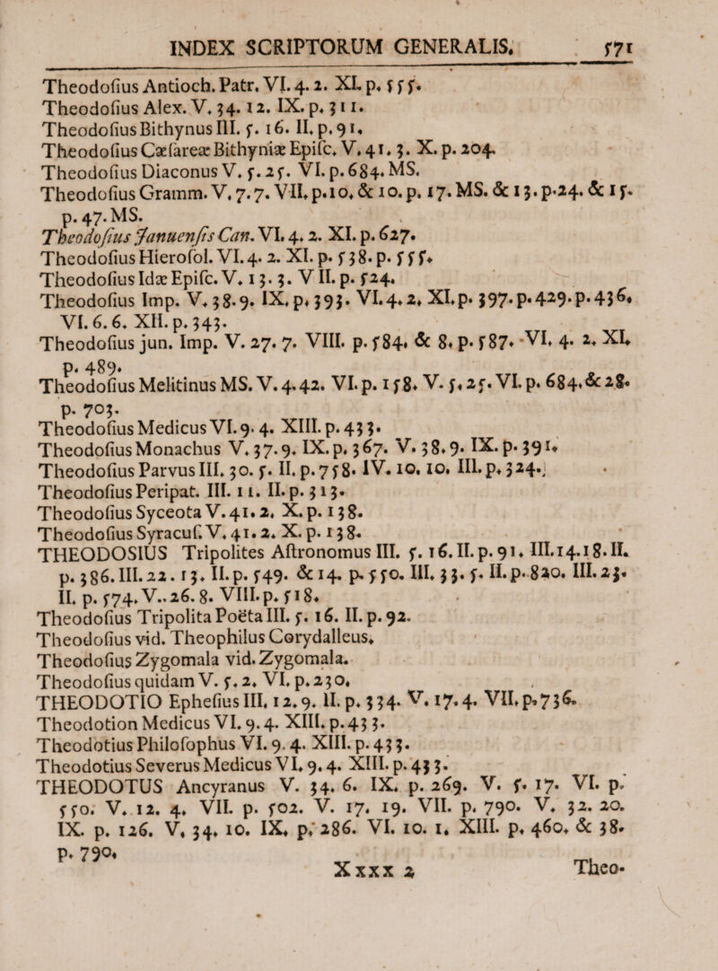 Theodofius Antioch. Patr. VI. 4.2. XL p. f f f. Theodoiius Alex. V. 34.12· IX· p. 31 Theodofius Bithynus III. f. 16’. ILp, 91. Theodofius Caeiarea: Bithyniae Epifc. V, 41 * 3. X. p. 204. Theodofius Diaconus V. f. 2f. VI. p. 684. MS, Theodofius Gramm. V. 7.7. VII. p. 1 o. & 1 o. p. x7. MS. & 13. p.24. & 1 f. p. 47. MS. Theodofius Januenfis Can. VI. 4.2. XI. p. 627. Theodofius Hierofol. VI. 4· XI* p* f 3 8· p· f f $*♦ Theodofius Idce Epifc. V. 13. 3. VII. p. f 24. Theodofius Imp. V.38.9. IX. p. 393. VI.4.2. Xlp. Ι97·Ρ·4^9·Ρ·43^ VI. 6.6. XII. p. 343· Theodofius jun. Imp. V. 27. 7. VIII. p. f 84* & 8. P· i 87* 'VI. 4. 2. XL p. 489* , , » Theodofius Melitinus MS. V.4.42· VI.p. if8* V· f«2f. VI.p. 684^2&c p. 705. Theodofius Medicus VI.9.4. XIII. p. 43 3* Theodofius Monachus V. 3 7.9. IX. p. 3 ^7· V· 3 8» 9· 1^· P* 59 Theodofius Parvus III. 30. f. II. p. 7f 8· IV. 10. 10. III. p* 324.1 Theodofius Peripat. III. 11. II. p. 313· Theodofius Syceota V. 41.2. X. p. 13 8. Theodofius Syracuf. V. 41.2* X. p. 138* THEODOSIUS Tripolites Aftronomus III. 5*. τ β. II. p. 91. III.14.18.IL p. 386.III.22.13. II.p. 5-49. &14. Mfo. III. 33. L II.p.8^0. 111.2$. II. p. 574.V..26.8· VIII.p. fi 8. Theodofius Tripolita Poeta III. f. 16. II.p.92. Theodofius vid. Theophilus Corydalleus. Theodofius Zygomala vid.Zygomala. Theodofius quidam V. 5·. 2. VI. p. 230. THEODOTIO EphefiusIII. 12.9. II. p.334. V. 17,4. VII. p, 736» Theodotion Medicus VI. 9.4. XIII. p.43 3. TheodotiusPhilofophus VI. 9.4. XIII. p. 43 3. Theodotius Severus Medicus V1.9.4. XIII. p. 43 3. THEODOTUS Ancyranus V. 34. 6. IX. p. 269. V. f. 17. VI. p.' f fo. V. 12. 4. VII. p. f02. V. 17. 19. VII. p. 790. V. 32. 20. IX. p. 126. V. 34. 10. IX. p.* 286. VI. 10. 1. XIII. p. 460. & 38* p. 790«