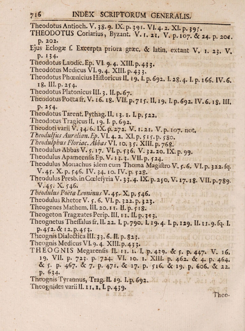 Theodotus Antioch. V. 3 8.9. IX. p. 3 9 f. VI. 4,2> χι, p , _. THEODOTUS Coriarius, Byzant. V. u 21. V. p. 107. & 24. p. aoi p. 202. r Ejus Ecloga: f. Excerpta priora gra:c. & latin. extant V. 1. 2? V P- J 3 4· Theodotus Laodic.Ep. VI, 9.4. XIII. p. 45 3. Theodotus Medicus VI. 9.4. XIII. p. 43 3. TheodotusPhcenicius Hiftoricus II. 19.1.p.692.1.2S.4.1.p. ιζζ IV. 6 ig. III.p. 2f4. Theodotus Platonicus III. 3. II.p.67. Theodotus Poeta fr. V. 16.18. VII. p. 71 y. II. 19.1. p. 692. IV. 6.18. III, p. 2f4. TheodotusTarentPythag.il. 13.1.1.p, 322. ■ V Theodotus Tragicus II, 19.1. p, 692. Theodotivarii V. 34.6. IX.p.272. V. 1:21. V.p. 107. not. Theudulfks Aurelian.Ep. VI. 4.2, XI. p. fi f.p. ygo. Tbeodulphus Floriae. Abbas VI. 10.35·. XIII. p. 768. Theodulus Abbas V.y. 17. VI. p. 336. V. 32.20. IX. p.99. Theodulus ApameeniisEp.V. 13.3. VII.p. 324. TheoduSus Monachus idem cum Thoma Magiilro V. f. 6. VI.p. ?22.fci. V.4f. X. p, 5-46. IV. 34,10. IV. p. yig. 1 TheodulusPresb.inCcelefyria V. 33.4. IX.p.2jo, V. 17.18. VII.p.789. V.43. X. 346. Theodulus Poeta Leoninus V. 4 3.. X, p, 346. Theodulus Rhetor V. 3. 6. VI. p. 322. p, 323. Theogenes Mathern. III. 20.11. II. p. 5· 1 g. TheogetonTragxatesPerip.III. 11. IL p. 3-13, TheognetusTheiraIusfr.il.22. I. p.790.1.19.4. Lp, 129, II. u.g.fq. I. p.4f2.& I2,p.4f 3. Theognis Dialeitica III. 33. 6. II. p. 823. Theognis Medicus VL 9.4, XIILp, 43 5. THEOGNIS Megarenfis II. 11. 1. I. p. 439. & 3. p. 447. V. 16. 19. VII. p. 723. p. 724. VI. 10. 1. XIII. p. 462. & 4. p. 464, & 3. p. 467. & 7. p. 471. & 17. p. f 16. & 19, p. 606, & 22. p. 634. Theognis Tyrannus, Trag.IL 19. Lp, 692. Theognides varii II. x i, 1,1.p. 439.