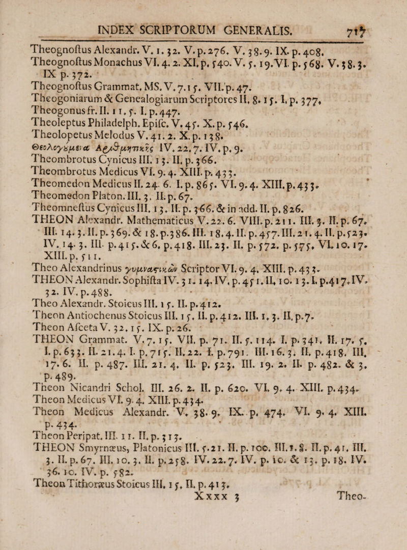 7J7 Theognoilus Alexandr. V. i. j2. V. p. 276. V. 5 g. 9. IX. p. 408. Theognoilus Monachus VI. 4.2. XI. p. f40.V. j. 19.VI. p. j6g. V. ;8· 3· IX p. 372. * Theognoflus Grammat. MS.V* 7.1 f. VII. p. 47. Theogoniarum & Genealogiarum Scriptores II, 8·1 j. I, p. 377* Theogonusfr.il. 11,5*. I. p.447. Theoleptus Philadelph.Epifc. V. 4f. X.p. f4&. TheolopetusMelodus V.41. 2. X.p. 138. θβολογχμνα; μ,ητικγ,ς 1V\ 22* 7. IV, p, 9. Theombrotus Cynicus III. 13. II, p. 5 66. Theombrotus Medicus VI. 9.4. XIII.p. 455. TheomedonMedicusII.24. 6. I.p.86f. VI.9.4. XIII.p.43 3* Theomedon Platon. III. 5, II. p. 67. Theomneftus Cynicus III. 13, II. p. 3 66. & in ndd. II. p. %iG. THEON Alexandr. Mathematicus V. 22. 6. VIII. p. 211. III. f. II. p. 67, III. 14.3. II. p. 369.6c 18- p-386. HE i 8.4. II. p. 4f7.HI.21.4. II. p.f2 3· IV. 14 3. III p. 4 i f. & 6, p. 418· III. 23. II. p. f 72. p. f.7f ♦ VI. 1 o. 17· XIII. p. f 11. Theo Alexandrinus γυμνας-ικαν Scriptor VI. 9. 4. XIII. p. 43 3. TEIEON Alexandr.Sophifla IV. 31.14. IV. p. 4f 1. IE 10.1 3.1. p.417*IV* 32· IV. p. 48 8. * Theo Alexandr. Stoicus III. 1 f. II. p. 4 r 2. Theon Antiochenus Stoicus III. 1 f. 11. p.412. III. i. 3. IEp.7. Theon Afceta V. 52.1 f. IX. p. 26. * THEON Grammat. V. 7.1 f. VII. p. 71. II. f. 114. I. p. 341. II. 17. f. I. p. 63 3. II. 21.4. I. p. 7 r f. II. 22. i. p. 791. III. 16. 3. II. p.418, III, 17. 6. II. p. 487. III. 21· 4. II. p. f23* III. 19. 2. II. p. 482. & 3, ‘p. 489. Theon Nicandri SchoJ. III. 26. 2. II. p. 620. VI. 9. 4. XIII. p. 434. Theon Medicus VI. 9.4. XIII. p. 4 3 4. Theon Medicus Alexandr. V· 3.8· 9· IX. p. 474. VI. 9.4. XIII, P-434· Theon Peripat. 1IL 1 τ. II. p. 313. Ί HEON Smyrneeus, Platonicus III. f.21. Π. p. τοο. III.i. S· Π. p. 41. III. 3. II.p.67. III. 10.3. II. p.2f8· IV.22.7. IV. p. io. & 13. p. 18. IV. 36. 10. IV. p. f 82. Theon Titfaoraeus Stoicus III, 1 f. Π. p. 413·