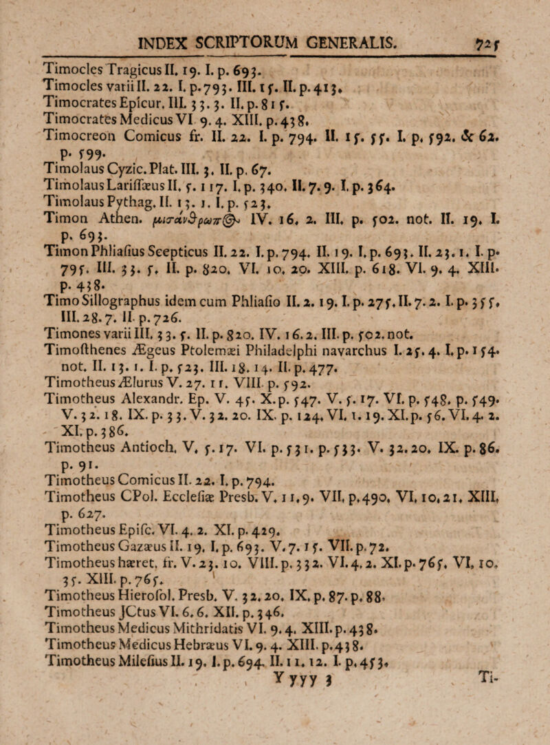 y ‘ > ■ y v > ' t ’ x , ' 7 - ^ - i - INDEX SCRIPTORUM GENERALIS. --— i ■— .. ■■■ .. Timocles TragicusII, 19.1. p. 693. Timocles variiII. 22. I* p.793. III. if. II.p.413*. Timocrates Epicur, III. 33. 3. II.p. 81 f. Timocrates Medicus VI 9.4. XIII. p. 43 8» Timocreon Comicus fr. II. 22. I. p. 794. II. 1 f. f f. I. p* 792. <5c 62» P· f99· TimolausCyzic.Plat.III. 3. II. p. 67. TimoIausLarificeusII. f. 117. I.p. 340. II.7.9. I.p. 364. TimolausPythag.il. 13. 1. I.p. ^23. Timon Athen. μισ·άι3·ρωπ(& IV. 16. 2. III. p. f02. not. II. 19. I. p. 693. TimonPhliaiiusSeepticus II.22. I.p. 794. II. 19. I.p. 693. II. 23. 1* I. p· 79f. III. 33. f. II. p. $20. VI. io. 20. XIII. p. 613. VI. 9. 4. XIII· P· 458. Timo Sillographus idem cum Phliaiio II. 2.19. I.p. 27 f. II. 7.2. I.p. 3 f f ♦ III. 28.7. II. p. 726. * v : Timones varii III. 3 3. f. II. p. 820. IV. 16.2. III. p. f02. not. Timofthenes iEgeus Ptolemxi Philadelphi navarchus I. 2f. 4. I.p. 1 f4. not. II. ί 3. 1. I. p. f 23. III. 13.14. II. p. 477. Timotheus/Elurus V. 27. 1 r. VIII, p. 5-92. Timotheus Alexandr, Ep. V. 4$·. X.p. ^47. V. f. 17. VI. p. 5*48. p. 5*49. V. 3 2.18. IX. p. 3 3. V. 32. 20. IX. p. 124* VI. 1.19. XI.p. f6. VI. 4. 2. - 'XI.p.38^ ' , Timotheus Antioch. V* f. 17. VI. p. f J1. p. Π3· V. 32.20* IX. p. 86. p. 91· Timotheus Comicus II. 22.1. p. 794. Timotheus CPol. Eccleiiae Presb. V. 11.9. VII, ρ*490. VI* io#2i. XIII, p. 627. Timotheus Epifc. VI. 4. 2. XI. p. 429. Timotheus GazaeusII. 19, I.p. 693. V,7.1 f. VII.p.72. Timotheus haeret, tr. V.23. 10. VIII. p. 332. VI.4,2. XI.p«76f. VI, IO* 3 5*. XIII. p. 1 Timotheus Hierofol. Presb. V. 3 2.20. IX. p. 87. p. 88, Timotheus JCtusVI. 6.6. XII. p. 346. Timotheus Medicus Mithridatis VI. 9.4. XIII. p. 43 8· Timotheus Medicus Hebraeus VI. 9. 4. XIII. p.43 8· Timotheus Milefius II. 19, I.p. 694, II. 1i* 12. I. p«4f 3* : . Y yyy ? . - Ti-