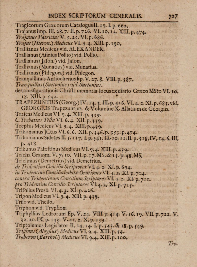 \ Tragicorum Graecorum Catalogus II. 19.1.p. 662. TrajanusImp. III. 2R.7. II. p. 726. VI. io. 12. XIII. p. 474* Trajanus Patricius V. f. 2p. VI. p. 68^. Trajus(Hieroni) Medicus VI. 9.4. XIII. p. 190* Trallianus Medicus vid. ALEXANDER. Trallianus (Afinius Pollio) vid. Pollio. Trallianus (Jafon.) vid. Jaion. Trallianus(Munatius) vid. Munatius. Trallianus (Phlegon.) vid. Phlegon. Tranquillinus Antiochenus Ep. V. 27. 8. VIII. p. f§7* Tranquillus (,Suetonius) vid. Suetonius. de transfigurationis Chriili memoria locusex diario Graeco MSto VI. 10. i8* XIILp.f42. * TRAPEZUNTIUS (Georg.) IV. 14.;. III. p. 416. VI. 4.2. XI. p. 6 8 f. vid, GEORGICIS Trapezuntius. & Volumine X. Allatium.de G-eorgiis·· Trafeas Medicus VI. 9,4. XIII. p. 459. C. Trebatius Te fla VI. 6.4. XII. p. $ 3 9. Treptus Medicus VI. 9. 4. XIII. p.459. Tribonianus JCtus VI. 6. 6. XII. p. 346*p. ; p.474, Tribonianus Sidetes II. f. 117. I. p. 3 41. IIL20.11. II. p, f 1 §, IV. 14,6. ΙΙΓ, p. 41#· Tribunus PalceftinusMedicus VI. 9.4. XIII. p. 439.. Tricha Grarnm. V. 7.10. VII. p. 17. MS.dc 1 f. p.48, MS, Triclinius (Demetrius) vid. Demetrius.. de Tridentino Concilio Scriptores VI. 4. 2. XI. p. 694. in Tridentino Concilio habit£ Orationes VL 4. 2. XI. p. 704. contra Tndentinum Concilium Scriptores VI. 4.2. XI. p. 7 r pro Tridentino Concilio Scriptores VI. 4.2, XI. p. 71 f* Trifolius Presb. VI. 4. 2. XI. p. 426. * Trigon Medicus VI. 9.4. XIII, p. 43 9* Trilo vid. Theilo. Triphon vid. Tryphon.- Triphyllius Ledrorum Ep. V. 24. VnE.pr.4T4. V. iC 19, VII, p. 722. V. 32. 20. IX. p. 143. V^4i. 2. X, p. 139. Triptolemus Legislator II, 14. 14. I. p. f43.de 18· p# f49· 7Ytjjlnus(Aloy/lus) Medicus VI. 9.4. XIII. p. f4- Troheron (Bartbol.) Medicus VI. 9.4, XIII. p. 100. Tro-