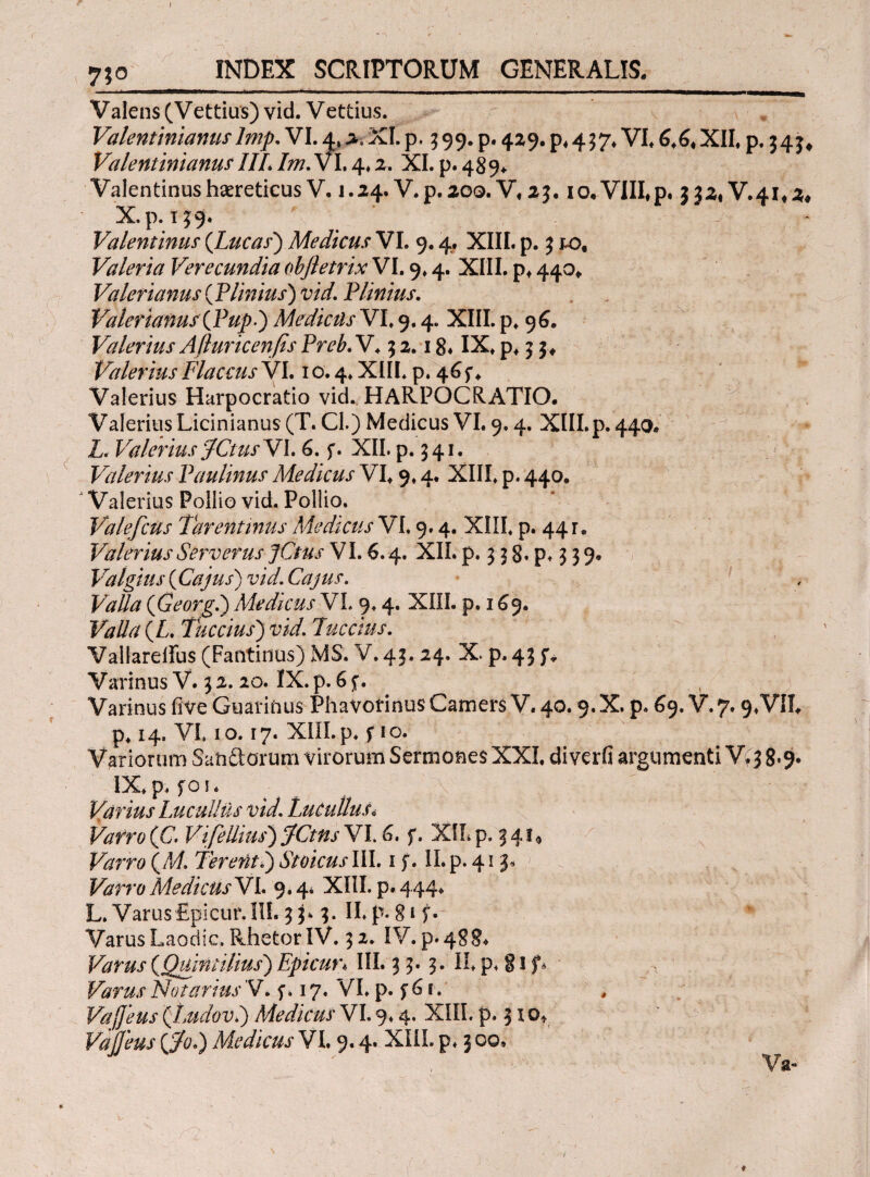 y;o INDEX SCRIPTORUM GENERALIS, V alens (V ettius) vid. V ettius. Valentinianuslmp. VI. 4, 2, XI. p. 3 99. p. 429. p, 457* VI, 6,6, XII, p. 34j, Valentinianus IIL Im. VI, 4,2. XI. p. 489, Valentinus haereticus V. 1.24. V. p. 200. V, 2$. 10, VIII*p. 332^.41,2, X.p. 149. Valentinus (Lucas) Medicus VI. 9.4. XIII. p. $ to, Valeria Verecundia objletrix VI. 9,4. XIII, p, 440, Valerianus (Plinius) vid. Plinius. Valerianus (Pupi) Medietis VI, 9.4. XIII. p, 96. jValerius Afluricenfis Preb. V. 5 2.18* IX» p»; J, Valerius Flaccus YL 10.4, XIII. p. 46 f, Valerius Harpocratio vid. HARPOCRATIO. Valerius Licinianus (T. Cl.) Medicus VI. 9.4. XIII. p. 440. Z. Valerius JCtusY1.6. f. XII. p. 541. Valerius Paulinus Medicus VI, 9.4. XIII, p. 440. J Valerius Pollio vid. Pollio. ValefcUs Tarentinus Medicus Vi. 9.4. XIII, p. 44 r. ValeriusServerus jCtus VI. 6.4. XII. p. 3 3 8. p. 3 39· Valgius (Cajus) vid. Cajus. Valla (Georgi) Medicus VI. 9,4. XIII. p. 169. Valla (L.Tuccius) vid. lucctus. Vallarelfus (Fantinus) MS. V.43.24. X. p, 45 p Varmus V. 5 2.20. ΪΧ. p. 6 f. Varinus iive Guarifcus Phavorinus Camers V. 40.9. X. p. 69. V.7.9,VII, p, 14, VL 1 o. 17. XIII. p. f 1 o. Variorum Sati florum virorum Sermones XXL di verfi argumenti V( 3 8»9· IX,p, for. _ : f '- ; | ' · I · Varius Lucullus vid. Lucullus* Vafro (C. Vifellius) JCtns VL 6, f. XIL p, 34 f * Varro (M Terenti) Stoicus III. 1 f. II. p. 413« Vafro MedicusVL 9.4* XIIL p. 444. L. VarusEpicur.IIL35.3. ILp. gif. Varus Laodic, Rhetor IV. 32. IV. p. 488. (Quintilius) Epiam III. 3 3.3. II p, § 1 f* Varus Notarius V. f. 17. VI. p. f6r. Vaffeus (Ludovi) Medicus VI. 9.4. XIII. ρ. 310, Vafleus (j&O Medicus VI. 9.4. XIII. p. 3 00. ' ' Va-