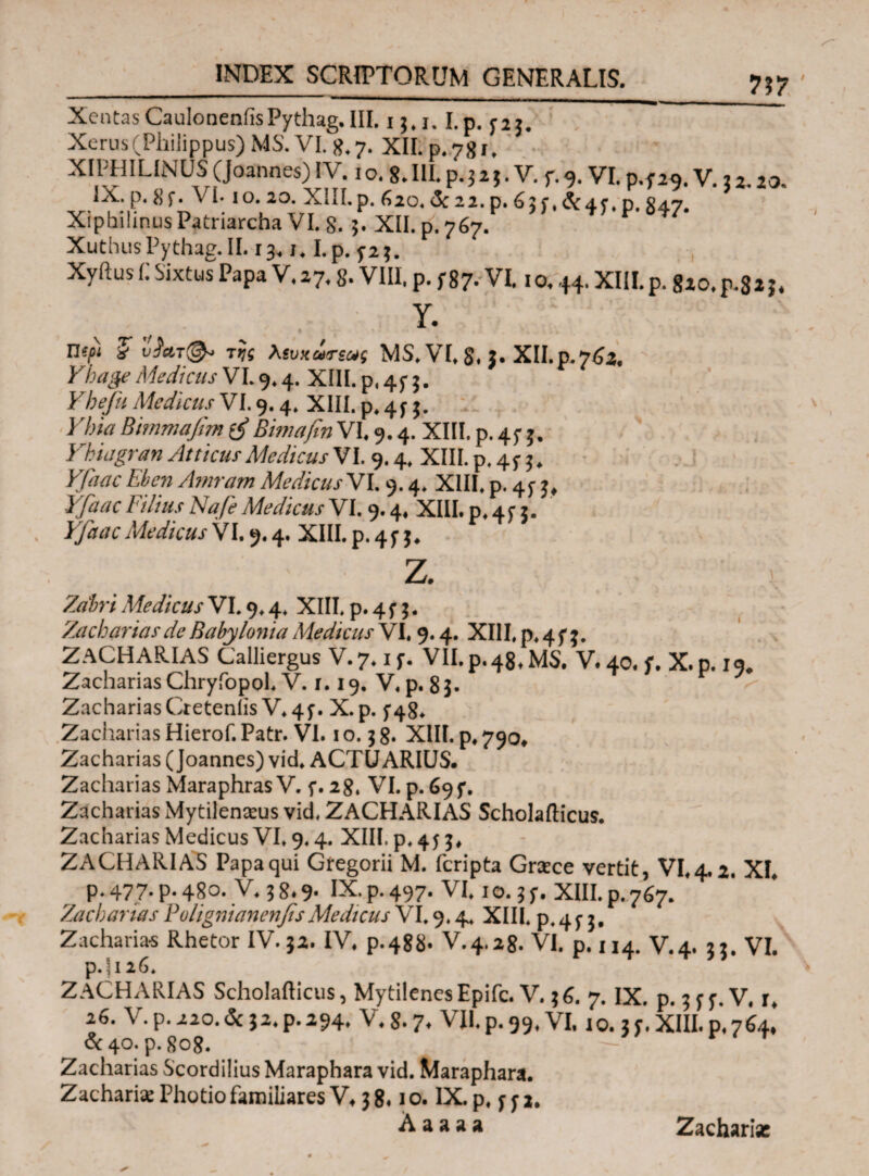 XentasCaulonenfisPythag.III. i j.i. I.p. r2i. ” Xerus(Philippus) MS. VI. 8.7. XII. p. 781, XIPHILINUS (Joannes) IV. 1 o. 8. III. p. 3 2 $. V. f. 9. VI. p.f29. V. 5 2 20 IX· p· 8f. Vi-10.20. XIII.p. 620. &22.p. 651.^:45·, p. S47. Xiphilinus Patriarcha VI. 8. 5. XII. p. 767. r °τ7· XuthusPythag.il. 13.1.1.p. Xyftus C Sixtus Papa V. 27,8- VIII, p. f 87· VI. 10,44. XIII.p. 820,p.82 3* Y. Πί/?χί 5 υ$ατ(&> της λευχωτεως MS. VI. 8* J· XII.p.762. Yhage Medicus VL 9.4. XIII. p, 45* 5. Ybefu Medicus VI. 9.4. XIII. p.4^. Bimmafim Bimafm VI. 9.4. XIII. p. 45- 5, Yhiagran Atticus Medicus VI. 9.4. XIII. p. 45· 3. Ebcn Amram Medicus VI. 9.4. XIII. p. 45· 777/7/.Γ Medicus VI. 9.4. XIII, p. 4f j. Yfaac MedicusV1.9.4. XIII.p.4$·5. Z. i Zz3#r/ Medicus VI. 9.4. XIII. p. 4 f 3. Zacharias de Babylonia Medicus VI, 9.4. XIII, p. 4 f ;. ZACHARIAS Calliergus V-7.if. VILp.48.MS. V.40. f. X.p.i9# Zacharias Chryfopol. V. r. 19. V, p. 8 3. ZachariasCreteniis V. 4f. X.p. 5*48. Zacharias Hierof. Patr. VI. 10.38. XIII. p, 790, Zacharias (Joannes) vid. ACTUARIUS. Zacharias MaraphrasV. f. 28, VI. p. 69 f, Zacharias Mytilenaeus vid, ZACHARIAS Scholafticus. Zacharias Medicus VI. 9,4. XIII. p, 453» ZACHARIAS Papa qui Gregorii M. fcripta Graece vertit, VI, 4.2. XI. P* 477· P· 480. V. 3 8.9· IX* P* 497· VI. 1 o. 3 f. XIII, p. 767. Zacharias YolignianenfesMedicus VI. 9,4, XIII. p.4f 3. Zacharias Rhetor IV.32. IV. p.488. V.4.28. VI. p. 114. V.4. 33. VI. p.ji26. ZACHARIAS Scholafticus, MytilenesEpifc. V. 36. 7. IX. p. 3^ f. V, r. 26. V.p.220.&j2.p.294. V.8.7. VII.p.59,VI. 10. IT.XIII.p.764, & 40. p. 808. Zacharias Scordilius Maraphara vid. Maraphara. Zacharias Photio familiares V, 3 8.1 ο. IX. p, f f 2. A a a a a Zacharias