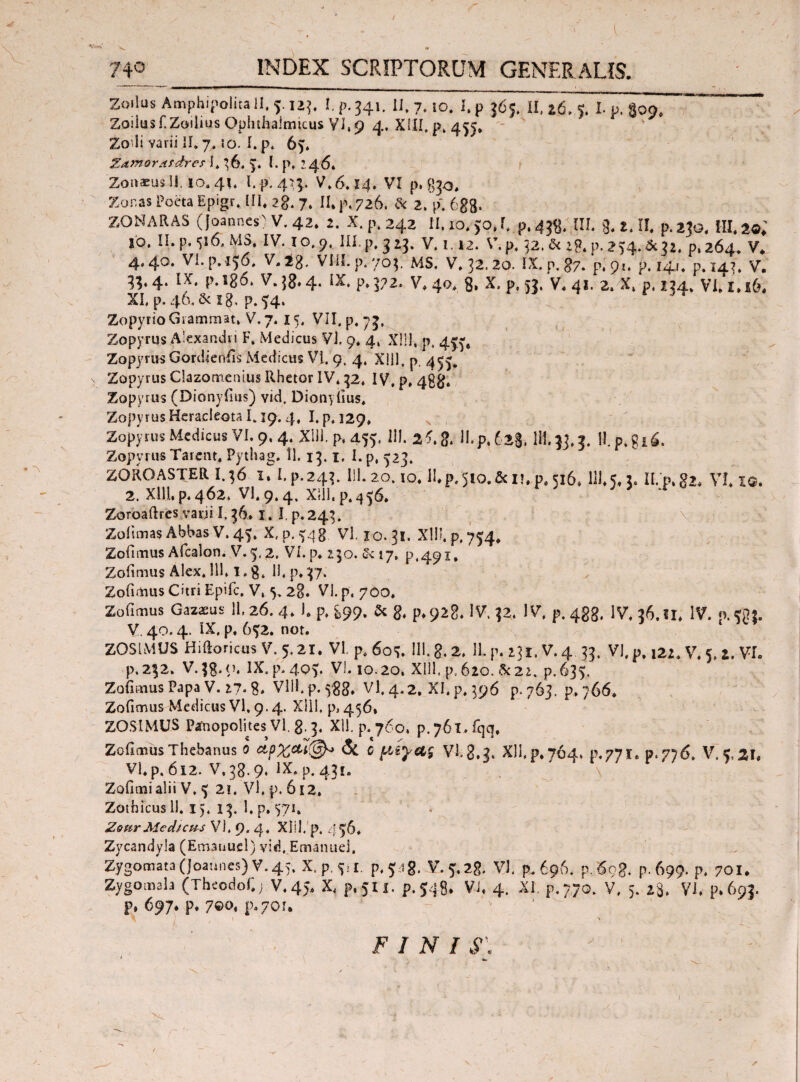 Λ Zoilus Amphipolita II. 4125. I. p. 541. II. 7.10. I.p 565. II, *6, e I. μ. Soo. Zoilusrzoilius Ophthalmicus VI, 9 4. XIII. p. 455. * ¥ J Zoili varii 11,7, io. i.p, 6?. ZamorAfdre? I* 36. y i. p, 246* ZoitKuslJ.jo. 41« l. p. 454. V.6.14, VI p* 830* Zonas Poeta Epigr, III* 2g. 7. II* p. 726. & 2,p. 6gg. ZONARAS (Joannes) V. 42. 2. X. p. 242 II.jo.jo.I. p.438. III. 3.2.11. p.230. 111.2«.' 10. II. p. 516. MS, IV. 10.9. III. p. 3 23. V. 1.12. V.p. 32. & ig. p. 234. * 31. p. 264. V. 4.40. Vl.p.136. V.ig. VIH.p.703; MS. V. 32.20. IX. p. 87. 'p. 91. p.141. p. 143. V. 33. 4. IX. p.lg6. V. j8.4. IX. p. 372. V. 40. 8, X. p, 53, V. 41. 2. X. p. 134., VI, X.16. XI. p. 4(3, δί ig. p. ^4. Zopyrio Grammat, V.7. 15. VII. p. 75, Zopyrus Alexandri F. Medicus VI. 9. 4, Xlll, p, 4^, Zopyrus Gordienfis Medicus VI. 9. 4. Xlll, p ^55. Zopyrus Clazomenius Rhetor IV. 32, IV, p, 48$. Zopyrus (Dionyfius) vici. Dionyfius. Zopyrus Heracleota 1.19.4, I. p. 129, Zopyrus Medicus VI. 9, 4. Xlll, p, 455. 111. & II. p, 628. 111.33,3. H.p.gi6, Zopyrus Tare-nt* Pythag, 11. 13.1. I. p, ^23. ZOROASTER I.36 i, I.p.243. lll. 20. io.ll.p.510.ficu, 0,516. III. J, 3. II. p. g», VI. 1®. 2. Xlll. p. 462. VI. 9.4, XIII. p. 436. Zoroaftres varii I. 36* I. I, p. 243. Zoiimas Abbas V.'45. X. p. Vl. 10. 31. Xlll, p. 754* Zofimus Afcalon. V.5.2, VI. p* 130. £<17, p^i, Zofimus Alex. 111,1. g. 11, p.37. Zofimus Citri Epifc, V, 5. 28. VI. p. 700. Zofimus Gazasus 11,26.4, 1, p, 899. & g, p*92g. IV, 32, IV, p. 433. IV, 86.11* IV. «.«g*. V. 40.4. IX. p. 6^2. not. Z0S1MUS HiftoricusV. 5,21. VI, p.6o«J. 111. g. 2, 11. p. 231. V. 4. 33. VI, p, 122. V, 5, Z. VI. p.232. V.3g..O, IX.p.40y VI. 10.20, Xlll, p, 620. δί 22. p. 635. ZofmiusPapa V. 27. 8* VlH.p. 583. Vl. 4.2. XI. p, 396 p. 763. p, 766. Zofimus Medicus Vl, 9.4. Xlll, p, 456, ZOSIMUS Pafnopolnes Vl. g. 3. Xll. p. 760, p.761. fqq, Zofimus Thebanus ο & c μίγας Vlg.g. Xll,p. 764, p,771.0.776. V. C, VI. p. 612. V.38.9, IX, p. 431. Zofimi alii V, 21. Vl, p. 612. Zothicusll. i). 13. I.p. 571. ZettrMedicus Vl, 9. 4, Xiil, p, 446* Zycandyla (Emanuel) vid, Emanuei, Zygomata (joannes) V. 45. X.p.^i. p, % ig. V. 5,28. Vl, p. 696. p.693. p. 699. p, 701. Zygomab (Theodof.; V.45, X, p.511. p.548. VJ. 4. XI. p.770. V, 5. 28. Vl. p.693. p, 697. p. 7©o, p.70!. 21, FINI S\