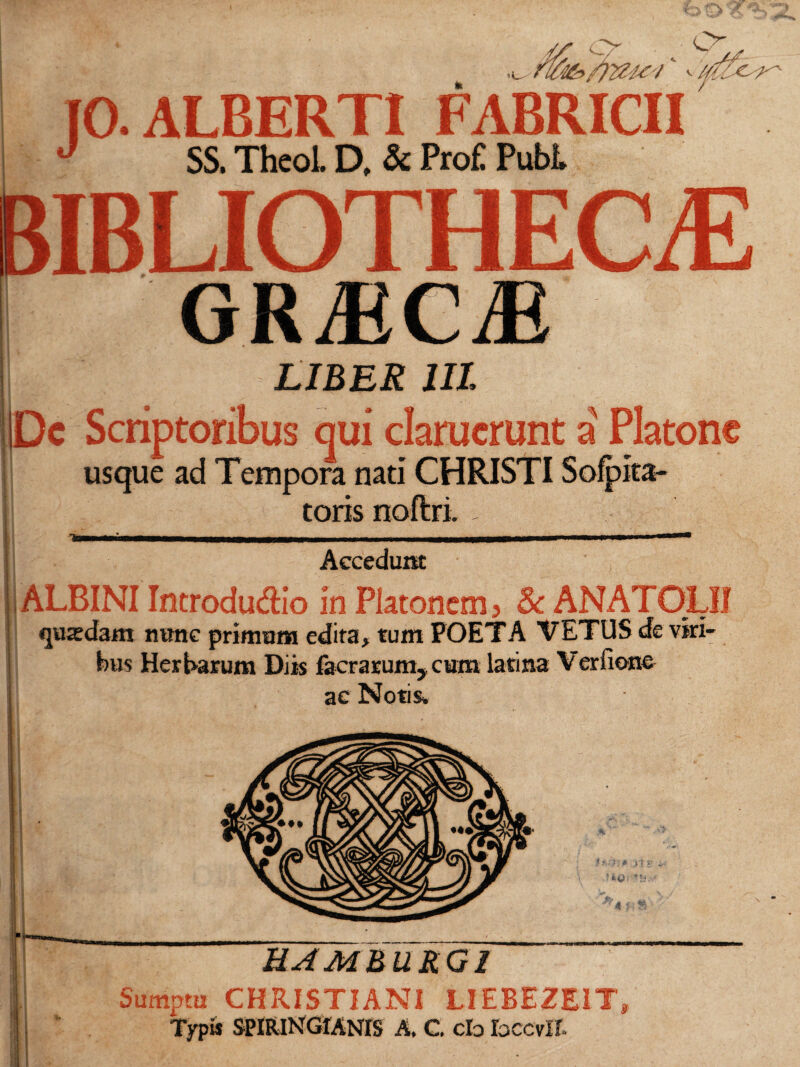 46> /)2Zte '/‘ - IO. ALBERTI FABRiai J SS. Theol. D. & Profl Pubi. bibliotheca: GRiECiE I LIBES III. Dc Scriptoribus qui claruerunt a' Platone usque ad Tempora nati CHRISTI Sofpita- toris Accedunt ALBINI Introdudio in Platonem? Sc ANATOLI! qusedam mme primum edita, tum POETA VETUS de viri¬ bus Herbarum Diis facrarum, cum latina Verfionc ac Notis» A ■ ??; >;* y\ } k&; T1 EAM BURGI Sumptu CHRISTIANI LIEBEZEIT Typis SPIRlNGIANiS A. C. cb bccvli. $