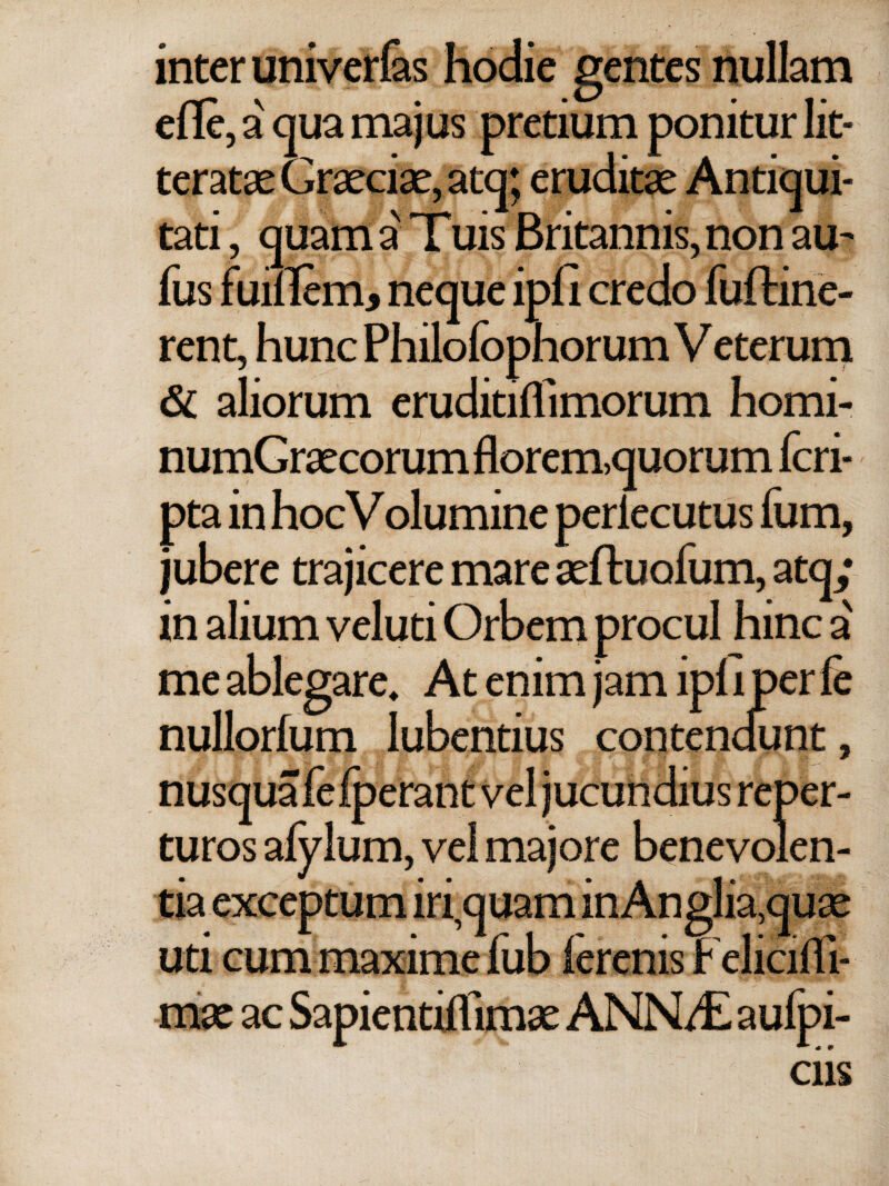 inter univerias hodie gentes nullam efle, a qua majus pretium ponitur lit¬ teratae fcraeciae, atq; eruditae Antiqui¬ tati , quam a' Tuis Britannis, non au- fus fumem, neque ipii credo fuftine- rent, hunc Philofophorum Veterum & aliorum eruditiffimorum horni- numGraecorum florem,quorum fcri- pta in hocVolumine periecutus fum, jubere trajicere mare aeftuoium, atq; in alium veluti Orbem procul hinc a me ablegare. At enim jam ipl i per fe nullorium lubentius contendunt, erant ve reoer- nusqu: turos afylum, vel majore benevolen¬ tia exceptum in quam in Anglia,quae uti cum maxime fub ierenis Felicifli- mx ac Sapientiifimae ANN/E aufpi- ciis