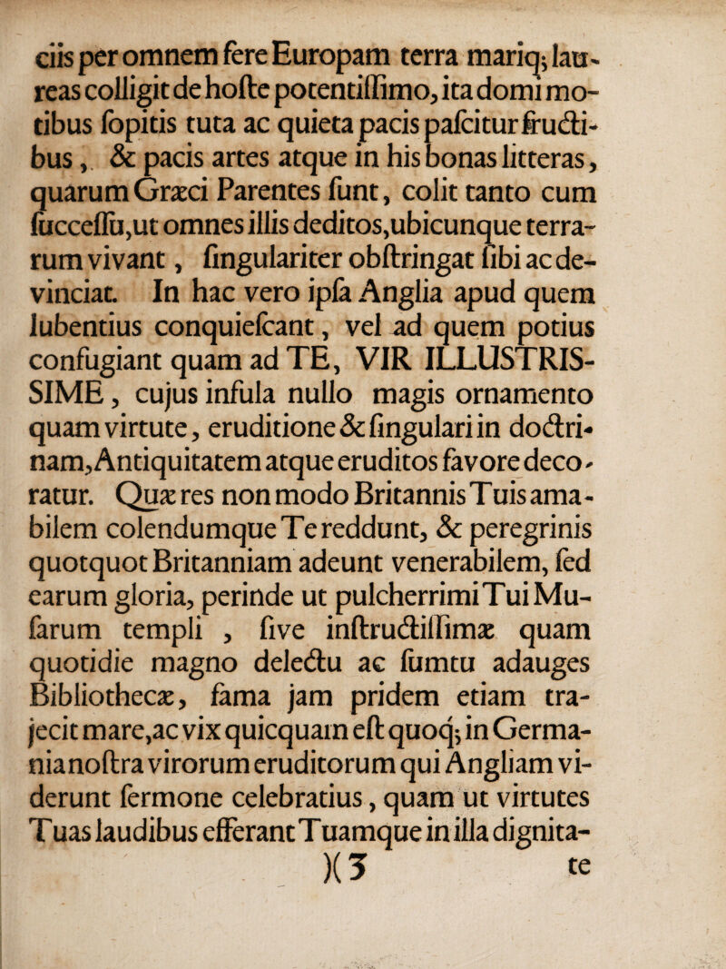 ciis per omnem fere Europam terra mariq^ lau¬ reas colligit de hofte potentillimo, ita domi mo¬ tibus fopitis tuta ac quieta pacis paicitur frudi¬ bus , & pacis artes atque in his bonas litteras, quarum Graeci Parentes funt, colit tanto cum fucceflu,ut omnes illis deditos,ubicunque terra¬ rum vivant, fmgulariter obftringat libi ac de¬ vinciat. In hac vero ipla Anglia apud quem lubentius conquieicant, vel ad quem potius confugiant quam ad TE, VIR ILLUSTRIS¬ SIME , cujus infula nullo magis ornamento quam virtute, eruditione & fingulari in do&ri- nam, Antiquitatem atque eruditos favore deco - ratur. Qu& res non modo Britannis Tuis ama - bilem colendumque Te reddunt, &c peregrinis quotquot Britanniam adeunt venerabilem, ied earum gloria, perinde ut pulcherrimi Tui Mu- farum templi , five inftru&iilimie quam quotidie magno dele&u ac fumtu adauges Bibliothecx, fama jam pridem etiam tra¬ jecit mare,ac vix quicquain eft quoq$ in Germa¬ nia noftra virorum eruditorum qui Angliam vi¬ derunt fermone celebratius, quam ut virtutes Tuas laudibus efferant Tuamque in illa dignita- )(5 te