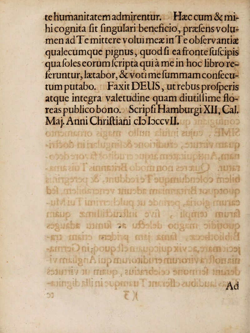 te humanitatem admirentur. Haec cum 8c mi¬ hi cognita iit fmgulari beneficio, prafens volu¬ men ad Te mittere volui meae in Te obiervantiae qualecumque pignus, quod fi ea fronte fufcipis quafoles eorum icripta qui a me in hoc libro re¬ feruntur, laetabor, & voti me iummam confecu- tum putabo. Faxit DEUS, ut rebus proiperis atque integra valetudine quam diutiliime flo¬ reas publico bono. Scripfi Hamburgi XII, Cal, Maj. Anni Chriftiani cb bccvIL