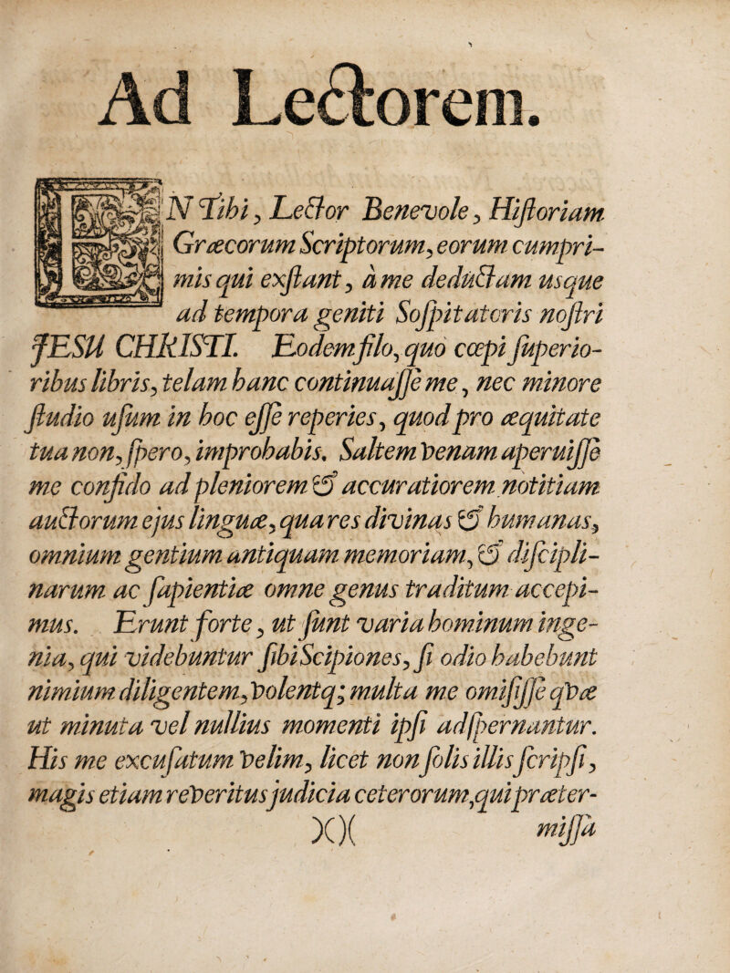 Ad Lectorem. Graecorum Scriptorum, eorum, cumpri¬ mis qui exflant, a me dedu&am usque ad tempora geniti Sofpitatoris nojlri JLLSU CHRISLI. Lodemfilo, quo ccepifiuperio- rihus libris, telam hanc continuafie me, nec minore fludio ufum in hoc ejje reperies, quod pro requitate tua non, fpero, improbabis. Saltem Venam, aperuijje me confido ad pleniorem & accuratiorem notitiam auBorum ejus linguce, qua res divinas £5 humanas, omnium gentium antiquam memoriam, £5 dificipli- narum ac fiapientice omne genus traditum, accepi¬ mus. Urunt forte, ut fiunt varia hominum inge¬ nia, qui videbuntur fibiScipiones, fi odio habebunt nimium.diligentem,Volentq;m.ulta me omifififeqVa ut minuta vel nullius momenti ipfi adfpernantur. His me excu fatum Velim, licet non fidis illis ficripfi, magis etiam reVeritusjudicia ceterorum,quiprater- XX mWa