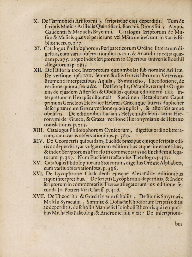 X* De Harmonicis Ariftoxeni , fcriptisque ejus deperditis, Tumde fcriptis Muficis Ai illidis Quintiliani, Bacchii, Dionyiiii , Alypii, Gaudentii &ManuelisBryennii. Catalogus fcriptorum de Mu- fica&Muiicis quae vel perierunt velMSta delitefcunt in vanis Bi¬ bliothecis. p, 2f7· XI. Catalogus Philofophorum Peripateticorum Ordine litterarum di- . geftus, cum variisobfervationibus p. 17 i.&Anatolii inedita quae- dam p. 27 f, atque index fcriptorum in Operibus univeriis Boethii allegatorum p. 283. XII. De Hiftoria lxx. Interpretum quae ambulat fub nomine Ariflea:. De verfione ipfa lxx. fenum & aliis Graecis librorum Veteris in- ftrumentiinterpretibus, Aquila , Symmacho, Theodotione,de verfione quinta* fexta &c. De Hexapl s, Odtaplis, tetraplis Qrige- nis, de ejusdem Aflerifcis&Obdifcis quibus editionem lxx. in- terpretuminHexapiisdifpunxit Specimen Hexaplorum Caput primum Genefeos Hebraice Hebraeis Graecisque litteris dupliciter defcriptum cum Graeca verfione quadruplici , & aflerifcis atque obelifcis. De editionibus Luciani, Hefychii,Eufebii.· latina Hie- ronymide Graeco, & Graeca verfione Hieronymianae de Hebrso translationis, p. 21 y. XIII. Catalogus Philofophorum Cynicorum, digeflus ordine littera¬ rum, cum variis obfervationibus. p. 360. XIV. De Geometris quibusdam, Euclide praecipue ejusque fcriptis edi¬ tis ac deperditis, ac vulgatorum editionibus atque interpretibus, & index Scriptorum a Proclo in commentariis ad Euclidem allega¬ torum. p, 367. Num Euclides traftandus Theologo. p*$7f· XV. Catalogus Philofophorum Stoicorum, digeflus OrdineAlphabett, cum variis obfervationibus. p. $ g6. XVI. De Lycophrone Chafcidenii ejusque Alexandrae editionibus atque interpretibus. De fcriptis Lycophronis deperditis, «Se Index fcriptorum in commentariis Tzerzae allegatorum ex editione fe¬ cunda jo. Potteri Viri Clari(T p.4ic5. XVII. DeTheocrito & Graecis in eum fcholiis , De Bionis Smyrnaei, Mofchi Syracufiii , Simmis& Dofiadae Rhodiorum fcriptis editis ac deperditis, de fcholiis Manuelis Holbboli Rhetoris qui tempori¬ bus MichaeiisPakologi& Andronici filii vixit: De infcriptioni- bus