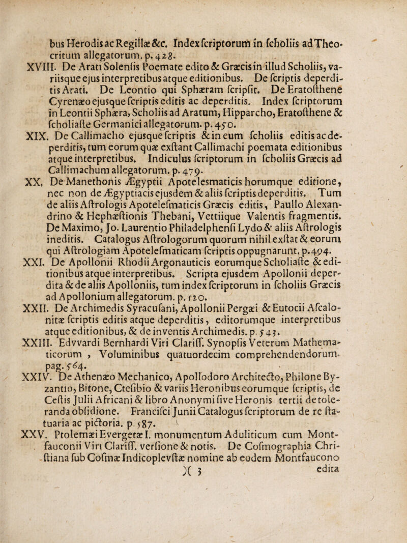 bus Herodis ac Regillas&c. Index fcriptorum in fcboliis adTheo- critum allegatorum, p. 428. XVIII. De Arati Soleniis Poemate edito & Graecis in illud Scholiis, va~ riisque ejus interpretibus atque editionibus. De (criptis deperdi¬ tis Arati. De Leontio qui Sphaeram fcripfit. De Eratofthene Cyrenaeoejusque (criptis editis ac deperditis. Index fcriptorum in Leontii Sphaera, Scholiis ad Aratum, Hipparcho, Eratofthene & fcholiafte Germanici allegatorum, p. 45Ό. XIX. DeCallimacho ejusque fcriptis &ineum fcholiis editis ac de¬ perditis, tum eorum quae exftant Callimachi poemata editionibus atque interpretibus. Indiculus fcriptorum in fcboliis Graecis ad Callimachum allegatorum, p. 479. XX. De Manethonis JEgyptii Apotelesmaticis horumque editione, nec non de iEgyptiacis ejusdem & aliis fcriptis deperditis. Tum de aliis AftrologisApotelefmaticis Graecis editis, Paullo Alexan¬ drino & Hephaeftionis Thebani, Veitiique Valentis fragmentis. De Maximo, Jo. Laurentio Philadelpheni! Lydo & aliis Aftrologis ineditis. Catalogus Aftrologorum quorum nihil exiiat & eorum qui Aftrologiam Apotelefmaticam fcriptis oppugnarunt, p.494. XXI. De Apollonii Rhodii Argonauticis eorumqueScholiafte & edi¬ tionibus atque interpretibus. Scripta ejusdem Apollonii deper¬ dita & de aliis Apolloniis, tum index fcriptorum in fcholiis Graecis ad Apollonium allegatorum, p. no. XXII. De Archimedis Syracufani, Apollonii Pergad &Eutocii Afcalo- nitae fcriptis editis atque deperditis, editorumque interpretibus atque editionibus, & de inventis Archimedis, p. J45. XXIII. Edvvardi Bernhardi Viri ClarifT. Synopfis Veterum Mathema¬ ticorum , Voluminibus quatuordecim comprehendendorum» pag. f^4. XXIV. De Athenaeo Mechanico, Apollodoro Architecto, Philone By¬ zantio, Bitone, Ctefibio & variis Heronibus eorumque fcriptis, de Ceftis Julii Africani & libro AnonymifiveHeronis tertii de tole¬ randa oblidione. Francifci Junii Catalogus fcriptorum de re fta~ tuaria ac pieftoria. p, >87. ^ XXV. Ptolemaei EvergetaeL monumentum Aduliticum cum Mont- fauconii Viri ClarilT, verfione&notis. De Cofmographia Chri- ftiana fub Cofrnae Indicoplevftae nomine ab eodem Montfaucono