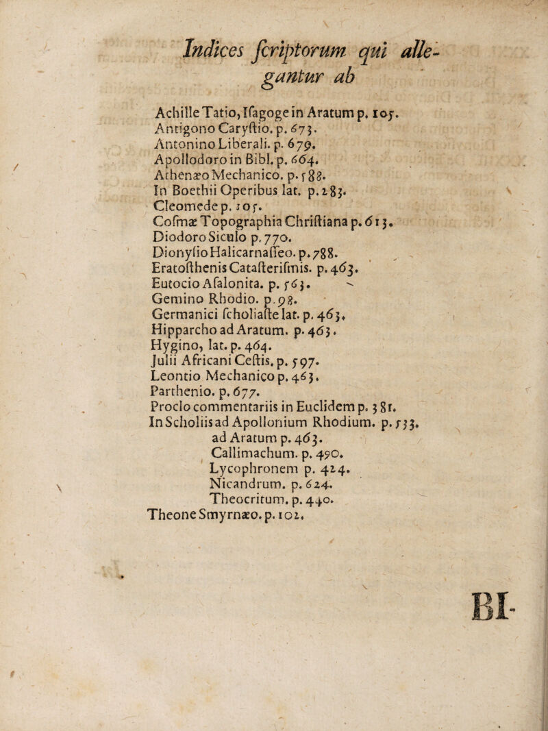 < i Indices fcriptorum ψύ alle¬ gantur ab Achille Tatio, Kagoge in Aratum p. ioy. Antigono Caryftio. p* <^7 3· AntoninoLiherali. p. 679. Apollodoro in Bibi* p* 664. Athenaeo Mechanico, p· f 88· In Boethii Operibus lat. p.i8$. Cleomedep. iOf. Cofmae Topographia Chriftiana p. 61 j. DiodoroSioulo p. 770. DionyifoHalicarnaiTeo.p.788. EratofthenisCatafterifmis. p.463. Eutocio Afalonita. p. f£$« Gemino Rhodio. p,pg. Germanici fcholiaftelat. p. 463«. Hipparcho ad Aratum, p. 463* Hygino, lat. p. 464. Julii Africani Ceftis.p. 797. Leontio Mechanico p. 465» Parthenio, p. 677. Proclo commentariis in Euclidem p. 3 8 i* InScholiisad Apollonium Rhodium, p. 733* ad Aratum p. 463. Callimachum, p. 490* Lycophronem p. 414. Nicandrum, p. 6z4· Theocritum, p. 440. Theone Smyrnaeo, p. ioi.