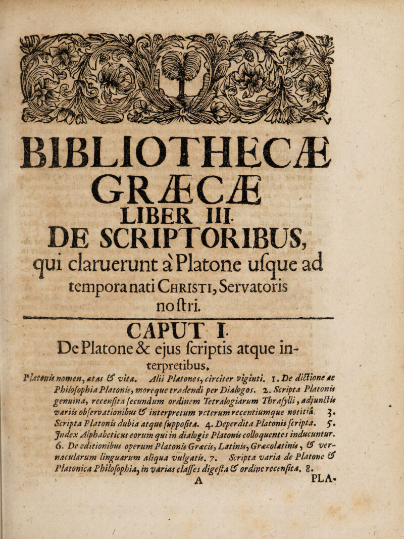 BIBLIOTHECA GRACA LIBER III DE SCRIPTORIBUS, qui claruerunt a Platone ufque ad tempora nati Christi, Servatoris \ no ftri. CAPUT I De Platone & ejus (criptis atque in¬ terpretibus, V-UitttM nomen, 4tAt (3 vita. Alii Platonet, circiter viginti. r. De JiBione ac Philofopbia Platonis > moreque tradendi per Dialogos, z. Scripta Platonis genuina, vecenfita fecundum ordinem Tetralogiarum TbrafylU, ad/untlis •variis obfervationibus & interpretum vcterumrecentiumque notitia. }· Scripta Platonis dubia atque fuppofita. 4. Deperdita Platonis [cripta. $, Jndex Alphabetum eorum qui in dialogis Platonis colloquentes inducuntur. 6. De editionibus operum Platonis Gracisy Latinis^ Gr<ecolatinis, & ver¬ nacularum linguarum aliqua vulgatis. 7. Scripta varia de Platone & Platonica Philofopbia3 in varias clajfes digefla & ordine rccenftta. 8 ♦ A PLA-