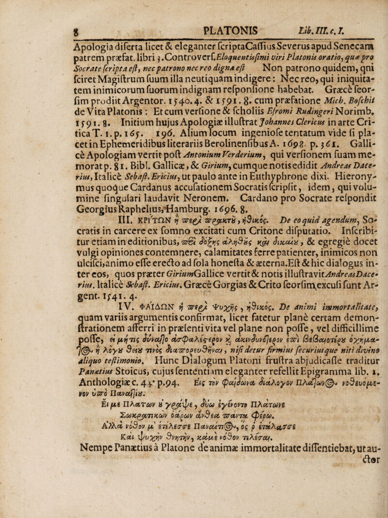 platonis rib.ni.cj. Apologia diferta licet & eleganter fcriptaCaifius Severus apud Senecam patrem praefat. libri $ .Controv cri.Eloquentisfimi uiri Platonis oratio, quot pro Socrate [cripta eft, nec patrono nec reo digna eft Non patrono quidem, qni fciretMagiftrumfuum illa neutiquam indicere: Nec reo, qui iniquita¬ tem inimicorum fuorum indignam refponfione habebat Graece feor- fim prodiit Argentor. 1540.4. & 1591.8· cum praefatione Micb. Bofchii de Vita Platonis; Etcum verfione& fcholiis Efromi Rudingeri Norimb*. 1591.3. Initium hujus Apologiae illuftrat Johannes Clericus in arte Cri¬ tica T. 1. p. 165. 196. Alium locum ingeniofetentatum vide (i pla¬ cet in Ephemeridibus literariisBerolinenfibus A. 1692 p. $61. Galli¬ ce Apologiam vertit pofl: Antonium Verderium, qui veriionem fuam me¬ morat p. 81. Bibi. Gallicae, & Giriumy cumque notis edidit Andre at Dace* ritu, Italice Sebaft, Ericius7 ut paulo ante in Eitthyphrone dixi. Hierony¬ mus quoque Cardanus accufationem Socratis (cripfit, idem, qui volu¬ mine fmguiari laudavit Neronem. Cardano pro Socrate refpondit GeorgiusRaphehus/Hamburg. 1696. 8, III. KPl ΤΩΝ η πτεζ/ , ή3ικος. De eo quid agendum^ So* cratis in carcereex fomno excitati cum Critone difputatio. Infcribi- tur etiam in editionibus,-srSi ίό%ης άλη9&ς χ^ Smcux, & egregie docet vulgi opiniones contemnere, calamitates ferre patienter, inimicos non ulcifci,animo efife eredo ad fola honefta & aeterna JEft & hic dialogus in* ter eos, quos praeter GiriumGallice vertit & notis 'xMvfiivzvitAndreasDace· rlus. Italice Sehaft. Ericius. Graece Gorgias & Crito feorOn\excuii funt Ar- gent. 1541.4. IV. Φ.ΑΙΔΩΝ v\ zrep/, Ψυχής , η3ικος. De animi immortalitate, Suam variis argumentis confirmat, licet fatetur plane certam demon- rationem afferri in praefenti vita vel plane non pofle, vel difficillime pofle, etμητις buvctfjo Αρφαλες-βξον ^ dyjvdwijeoov ezfit βεβαιοτέξΧ όχημα* b λίγα SetX τίνος (fict?srogee/9ijvccf, nifi detur firmius fecurimque niti divino aliquo teftimonio. Hunc Dialogum Platoni fruitra abjudicafie traditur Panatius Stoicus, cujus fententiam eleganter refellit Epigramma lib. 1. Anthologiaec. 44.· p.p4« w (pocj£w& διάλογον Πλα]ωndevipbt- vov vtsro Παναγία: Et με Πλατών 8 χρβψε, Jiia iy&oim Πλατωνε Σακάτικων όάξων dvdsa τσάντα (φέρω. Κ?λα νί&ον μ ετΒλεΐτ&ε Π αν αίτιοι ος ρ έτάλαταπ Και ψυχήν Θνητήν^ fcd/us νο'θον τιλϊ<τοϋ(. Nempe Panaetius a Platone de animae immortalitate diffentiebat, ut au-