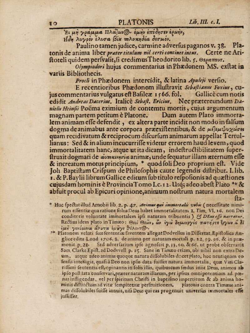 'Ei μη γξάμμα Πhct/av®* *μψ €7τί£η(Τ£ν ϊξωην7 ΐϊ2η λυγρον έλυσα, βι% πνλνκηίε\λ ίεσμον, Paulino tamen judice, carmine ad verius paganos v« 3 8· Pla¬ tonis de anima liber pr^ter titulum nil certi continet intus. Certe neAri- ftoteli quidem perfvafit,fi credimusTheodoritolib. f. Θε^πτυτ. Olympiodori hujus commentarius in Phaedonem MS· exilat in variis Bibliothecis. Procli in Phaedonem intercidit, & latina Apuleji verfio. E recentioribus Phaedonem illuftravit SebafiUmu Foxius, cu¬ jus commentarius vulgatus eftBafileae 1 f 66. fol. Gallice cum notis edidit AndreasDacerius. Italice Sebafl. Ericius. Nec praetereundum Da~ meli*Heinfti Poema eximium de contemtu mortis, cujus argumentum magnam partem petitum e Platone/ Dum autem Plato immorta¬ lem animam effe defendit, ex altera parte incidit non modo in falfum dogma de animabus ante corpora praecxiftentibus, & de μείεμψυχωσπ quam recidivatum & reciprocum difcurfum animarum appellat Tertul¬ lianus : Sed & in alium incucurriffe videtur errorem haud levem , quod immortalitatem hanc, atque ut ita dicam, indeftruftibilitatem fuper- ftruxit dogmati de άυτνκινησ-ία animae, unde fequatur illam aeternum efle & increatum motus principium, * quod foli Deo proprium eft. Vide Joh Baptiftam Crifpum dePhilofophis caute legendis diftribut, Llib. 1. & P.Baylii librumGallice editum fub titulo refpofionis ad quaeftiones cujusdam hominis έ ProvinciaTomo I,c. 11. Usq$ adeoabeft Plato ** & abfuit procul ab Epicuri opinione,aninaum noftrum natura mortalem . * V' J ; : t _ fta- * Huc fpefiat illud Arnobii lib, 2, p. 47. inimus qu$ immortalis vobis ( neceiTitate nimi¬ rum edentia; qua ratione folus Deus habet immortalitatem Ϊ, Tim. Vi. \6. non Des conditoris voluntate immortalem ipfi naturam tribuentis) & DEtts ejfe narratur, Reilius idem piato inTimaeo; @soi &εων> ών tyd ΰημιχμγος ττατηρχε tpycav λ! hs Ιμχ ytvouevoc, <χ,Κυτ& ϊμχγζ Β^λβί/τζ^Κ ** Platonem veluti fure fentetitisc faventem allegat Dodrellus inDiiTertat. Epiflolica An* gliceedita Lond 1706. s. de anima per naturam mortali p. 22, ^.96. 8c in prae- monit. p. 21· Sed adverfarium ipfe agnofeit p. 13, 60. Sc66. ut probe obfervavit Sam, Clarke Epift. ad Dodvvell. p. 25. Sane in Timaeo etiam, ubi nihil non extra De* »m , atque adeo animas quoque natura diίΓσΙubi!es docetplato, hoc neutiqnam eo fenfu inteMigit, quafiaDeo non ipfis data fuihet natura immortalis, quas Viri Cia* ridimi fentenria efb opinantis in sfbits illis, quibuscum feedus iniit Dens, animos ab ipfo pofHata confervari,prseternaturam illarum, per ipftus omnipotentiam ad poe¬ nas indigendas, vel perfpiritum Chrifti in baptifmo impertitum & ab anima ho* minis diftfa£tu«i ad vitae fempiternae perfruitionem, platonis contra Timaeus ani¬ mas diiTolubiles fuiife innuit, nifi Deus qui eas progenuit univerfas immortales effe iuiTiiTer, /