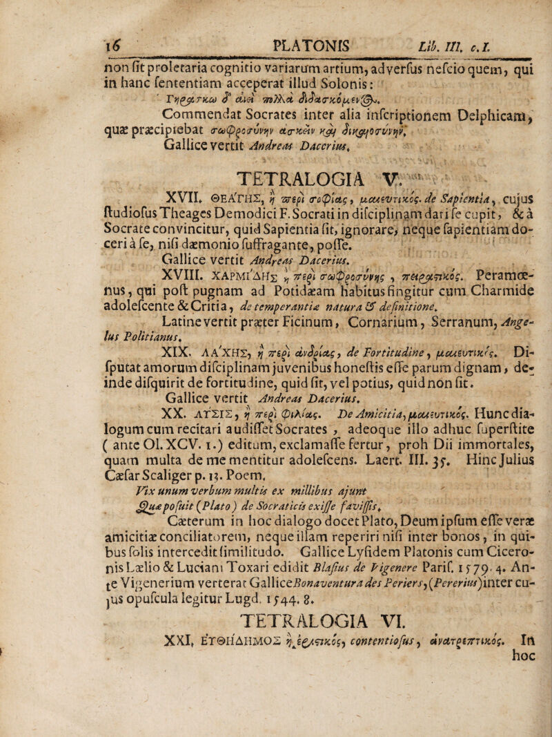 non iit proletaria cognitio variaram artium, adverfus nefcio quem, qui in hanc fententiam acceperat illud Solonis: Γηρβ,τκω dtei τηϊλα Commendat Socrates inter alia infcriptionem Delphicam, quae praecipiebat <τωφξο<?®νην αογκ&ρ k&j SiK&jWwwl Gallice vertit Andreas Daccrius«, Ji ■ \ ■ · \ .. . ~ * ' * V: * ”·* vit*. ^ TETRALOGIA V. ! XVIL ΘΕΑ'ΓΗΣ, η vesp) ιτΰφία,ς, uctuvrizog. de Sapientia, cujuS ftudiofusTheages Demodici F. Socrati in difciplinam dar i fe cupit , & a Socrate convincitur, quid Sapientia iit, ignorare, neque fapientiara do- ceri a fe, nifi daemonio fuffragante, pofle. Gallice vertit Andrews D ac eritis. XVIII. χαρμ^δης lj 7ηξί (Τζύφροιτννης , TrH^ytsviQg* Peramoe¬ nus, qui poft pugnam ad Potidaeam Habitus fingitur cpm Charmide adolefcente & Critia, de temperantia natura & definitione. Latine vertit praeter Ficinum, Cornarium, Serranum, Ange¬ lus Politianus. XIX. Λ a'ΧΗΣ, η 7Τ£ξΐ άν£ξία,ς, de Fortitudine, μεα^υηκίς. Di- fputat amorum difciplinam juvenibus honeftis effe parum dignam, de* inde difquirit de fortitudine, quid iit, ve! potius, quid non fit. Gallice vertit Andreas Dacerius. XX. ΑΤΣΙΣ, η 7Πξ) φιλίας. De Amicitia, μααίυτικός. Huncdia·* logum cum recitari a udiflet Socrates , adeoque illo adhuc (uperftite ( anceOl. XCV. i.) editum, exclamaffe fertur, proh Dii immortales, quam multa de me mentitur adolefcens. Laert. III· 3 f. Hinc Julius Caefar Scaliger p. 13. Poem, Vix unum verbum multis ex millibus ajunt JQuapofuit (Plato ) de Socraticis exifie faviffis^ Caeterum in hoc dialogo docet Plato, Deum ipfum efie verae amicitiae conciliatorem, neque illam reperirinifi inter bonos, in qui¬ bus folis intercedit iimilitudo. Gallice Lyfidem Platonis cum Cicero¬ nis Laelio & Luciam Toxari edidit Blafius de Pigenere PariC 1 f 79* 4. An¬ te Vigenerium verterat GdWxccBonaventura des Periersj{Pereritts)'vi\tCX cu- pas opufcula legitur Lugd, 1544, 8. TETRALOGIA VI. XXI* ΕΧΘΙ-ί ΔΗΜΟΣ ηΛξ/,ςικος·) contentiofus, ανατζίτταικος, Iri hoc