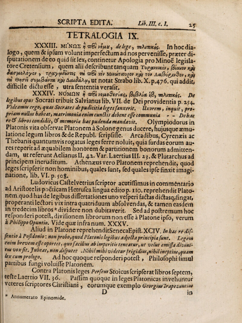 TETRALOGIA IX. XXXIII, MI ΝΩΣ η srSi ιομχ, de lege, τηλινκος. Inhocdia- logo, quem & ipfum volunt imperfe&um ad nos pervcnifle, praeter di- fputationem de eo quid iit lex, continetur Apologia pro Minoe legisla¬ tore Cretenlium, quem alii defcribunttanquam Tt>ymutiy9 βίοαον άασμολίγον , φάντες τα τον Μινώταυρον τον Λαβύρινθον, tu ®νι<τΗ συμβάντα, Δαιίάλω, ut notat Strato lib. X, p<476* qui addit# difficile diftu efTe , utra lententia verafit^ XXXIV. ΝΟΜΠΝ 9 <ζ&!ι νομοθεσίας, βιβλία ιβ, ιηλιπκίς. De legibus opus Socrati tribuit Salvianus lib/VII. de Dei providentia p. 274. Videamus erg 0, quas Socrat es de pudicitia leges{anxerit. Uxorem , inquit, pro· priam nullus habe at, matrimonia enim cunilis debent ejfe communia · - De hac re & libros condidit, memoria hac pudenda mandavit. Olympiodorus in Platonis vitaobfervat Platonem a Solone genus ducere, hujusque aemu¬ latione legum libros & de Republ. fcripiiffe. Arcadibus, Cyrenaeis ac Tnebanis quantumvis rogatus leges ferre noluit, quia furdas eorum au¬ res reperitad aequabilem honorem & partitionem bonorum admitten¬ dam, ut referunt Aelianus II, 42. Var. Laertius III. z $♦& Plutarchus ad principem ineruditum. Athenaeus vero Platonem reprehendit, quod leges fcripferit non hominibus, quales funt, fed quales ipfe finxit imagi¬ natione, lib. VI. p. jc8. Ludovicus Caftelvetrius fcriptor acutiffimus in commentario ad Ariftotelis poeticam Hetrufca lingua edito p. 110. reprehendit Plato- nem.quod has de legibus differtationes uno vefperi fadlas diftasq;fingat, properanti leilori vix intra quatriduum abfolvendas, & tamen easdem in tredecim libros * dividere non dubitaverit. Sed ad poftremum hoc refponderi poteil, diviiionem librorum non efife a Platone ipfo, verum k Philippo Opuntio. Vide qu^ infra num. XXXV. Aliud in Platone reprehenditSenecaEpift. XCIV. In hac re dif- fentio a Pofidonio: nonprobo,quodPlatonis legibus adjeUaprincipia funt. Legem enim brevem efle oportet, quo facilius ab imperitis teneatur, ut velut emijja divini- tus vox fit. Jubeat, non difputet .Nihil mihi videtur frigidius ynihil ineptius ,quam lex cum prologo. Ad hoc quoque refponderi potefl:, Philofophiiimul partibus fungi voluifife Platonem. Contra Platonis leges Perfeus Stoicus fcripferat libros feptern, telte Laertio V1L 3 6. PaiTim quoque in leges Platonicas invehuntur veteres fcriptores Chriftiani * eorumque exemplo Georgiuslrapezuntius i f? D m Annumerato Epinomide, y *