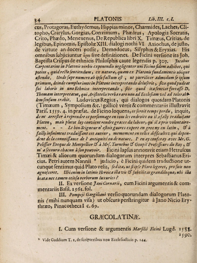 54 cus, Protagoras, Euthydemus, Hippias minor, Charmides, Laches, Cli- topho, Cratylus, Gorgias, Convivium, Phaedrus, Apologia Socratis, Crito, Phaedo, Menexenus, DeRepublica libri X. Timaeus, Critias, de legibus, Epinomis, EpiftolaeXIIL dialogi nothi VI. Axiochus, de jufto, de virtute an doceri pofiit, Demodocus, Sifyphus&Eryxias. His omnibus fubjiciuntur o^oi iiye definitiones* De Ficini verfioneita Joh. Baptifta Crifpusde ethnicis Philofphis caute legendis p. 307* Jacobus Carpentarius in Platonis verbis exponendis negligenter uni Picino fidem adhibet, qui potius , quid re Ile fentiendum, ex natur^, quam ex Platonis fundamentis ubique ofiendit. Unde fepe numero ab ipfofaffium eft , ut pueriliter admodum fe ipfum primum, deinde cumplurimos in Platone interpretando de lufer it, five quodpudeat fui laboris in uno Ethnico interpretando , five quod itafentiatfortaffeD. Thomam interpretatus, qui Ariflotelis verba raro non ad Ecdefiam vel ad tolerabv* tem fenfum trahit. Ludovicus Regius, qui dialogos quosdarn Platonis (Timaeum , Sympofium &c.)gallic£ vertit & commentariis illuftravit PariC 1559· 4. inpraefat. deFicinoloquens^ceferoittempsperdu\ inquit, de me arrefter a reprendre ceperfonnage en tous les endroits ou il a fally traduijant Platon, mais plutot luy convient rendre graces du labeur, qu tl aprls volontaire- ment. - - Le bon Seigneur ri eftoitgueres e Xpert en grec ny en latin , i5 d failly infiniment traduiffant cet auteur, memement en telles difficultez qui depen¬ dent de la connoiffiance de l antiquite ou de nature. P en ay conferay avec Mr. G. Peliffier Eveque de MontpeUier 15 d Mrf. Tumebas (5 Goupil Profeffeurs du Roy , 15 ni afecouruchacun dfonpouvoir. Ficini lapfus annotavit etiam Hetrufcus Timaei & aliorum quorundam dialogorum interpres Sebaftianus Eri¬ cius. Petri autem Nannii * judicio, e Ficini quidem tradudione ut¬ cunque fentimus quid piato velit, fedita, ut fi ipfe Plato legeret, pro fuls non agnofceret. Ubi enim in latinis Heroica illa vis 15 jubtilit as grandiloqua, ubi ilia beata nec tamen otiofa verborum luxuries ? II. Ex veviione Jani ComarH y cum Ficini argumentis & com« mentariisBafih 1 j6i. fol. III. Pompeji Gargiliani verfioqiTorundatn dialogorum Plato¬ nis (mihi nunquam vifa) ut obfcuraperftringitur a Jano Nicio Ery¬ thraeo, Pinacotheca I c.6?. GRjECOLATIN/E. L Cum verfione & argumentis MarfilH Ticini Lugd. 15 § 1 jpo.