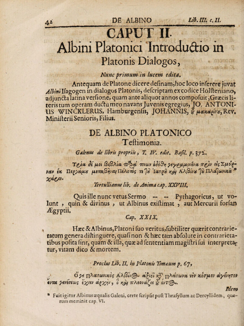 Lib. 111. e, II. CAPUT II Albini Platonici Introdudio in Platonis Dialogos, Nunc primum in lucem edita. Antequam de Platone dicere defxnamjioc loco inferere juvat ^/Wwilfagogen in dialogos Platonis, defcriptam ex codice Holfteniano, adjundta latina verfione, quam ante aliquot annos compofuit,Graecis li¬ teris tum operam duftu meo navans Juvenis egregius, JO, ANTONI¬ US WINCKLERUS, Hamburgenfis, JQHANNIS, § μβχβςίτ*, Re?» Minifterii Senioris, Filius. DE ALBINO PLATONICO Teftimonia. Galenus de libris propriis, T+ IK edit. BafiL p. mv εκ χάζ/ν* TpJlol diμοι βιβλία <ztP^ai 7ivw ididvj ραγρρμμενα ττρ/ν Μζ'Ζμνξ* ΠξξράμΧ μί7ΰ&βψΆΐΥΐέλοπίς ηημ ’ϊατξχ Kgj Χλβίνχ % Πλοί]&η&ϊί * Tertullianus lib♦ de Anima cap, XXVllL Quis ille nunc vetus Sermo — — Pythagoricus, ut vo¬ lunt , quin & divinus , ut Albinus exiftimat , aut Mercurii foriam iEgyptiu Cap. XXIX, Haec & Albinus,Platoni fuo veritus/ubtiliter quaerit contrarie- tatum genera diftinguere, quafl non & haec tam abfolute in contrarieta- tibus pofita fint, quam & illa, quae ad iententiam magiftri fui interpreta^ fur, vitam dico & mortem. Pr ocius Lib. llf in platonis Timaum p, J Ογε πλ&ΐύύίηκόζ Χλβίν^ dfcidi Kp γ[λάτωνα ttV KoffiW αγίνητορ «m ρ^νίσίως εχρν άξχην, ο ^ πλεονάζω § Tdem * Fttlt igitur Albinus aequalis Galenij certe fcripikpOftThrafyilurn acDercyllidem, quo¬ rum meminit cap. VI.