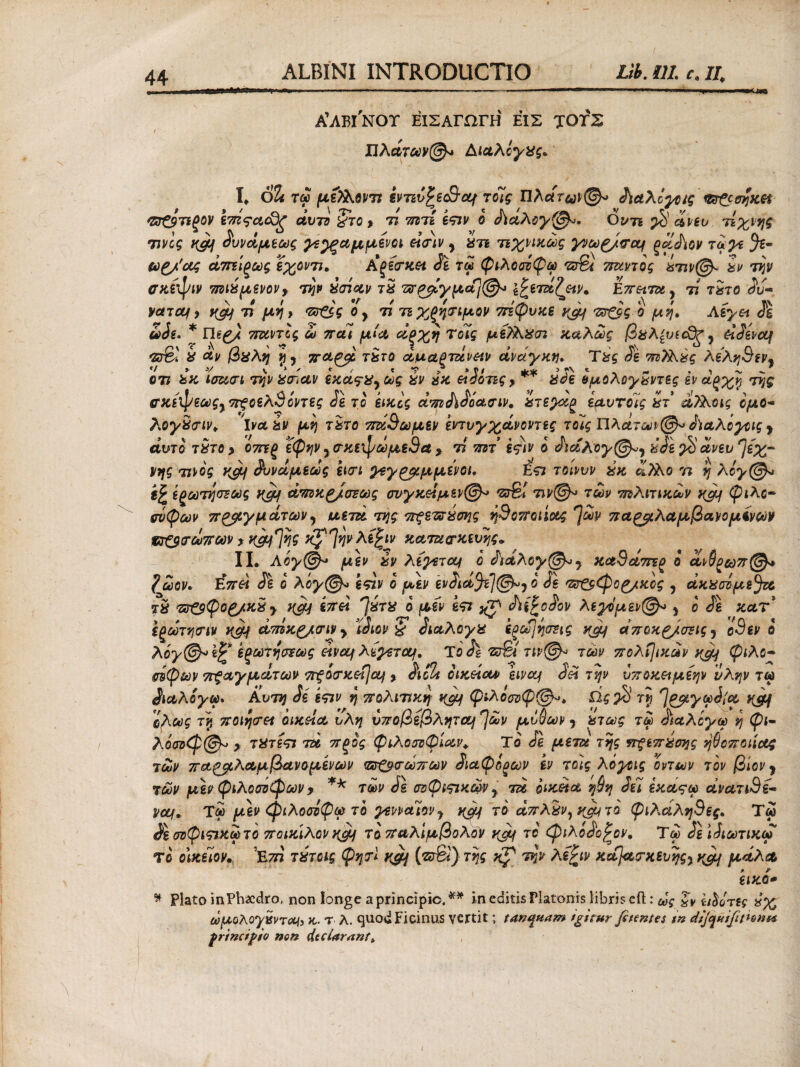 Α’ΛΒΙ'ΝΟΤ ΕΙΣΑΓΩΓΗ ΕΙΣ ΤΟΓΣ / Πλάτων®* ΛίΛλόγχς, I. 6% τω μελΚοντι εντίί^ε&ομ τοίς Πλάτων®* ί\αλίγοις <&&σηκΗ <ΖΖ€$τιξον I TTZ^cicdg άυτο §το > τι 7ητί εςιν ο Λαλογ^. Ον τι $ άνευ Άχνης τίνος Kgof ίυνάμεως γε^ξαμμενοι einv y ίτε τιχπκως γνωζ/σομ ξαάιον ταγέ ω£/'ΰος άπτίξως εχοντι, Αρεσκει Se τω φιλοσοφώ 'sSi πόντος ίην®~ tev την σκέφιν 7ΐζιίμενον9 την χσίαν Tte άραγμα]®* &ειΆ?ειν. Επ&ιτα, Ά τίτο Sv- yctTctf y v^Jf τι μη, <zr&g o y n τιχξησιμον 7πφυκε y&f πτζος ο μη, Aeyet de * negj 7runlg ω πάί μία άξχη Τούς μεΤλχστ καλούς βαλζυιοΕξ y Άάενομ *ζσ& te &ν βϋλη ή y 7Γ&£μ τχτο άμα?τζίν&ιν ανάγκη, Tteg Se τπΤΑύς λε'λη9εν9 οή teK ίσασι την ternaν εκα^Χ9ως tev αχ etdoiig f tede ομολογαντες εν αξχ% της α,ζίψεως%π?οελ9οντες Se το εικίς amSiSoaaiv, ίτεγκρ εαυτόίς ter α?λοις ομο~ λογ£<τιν, Iναύν μη τχτο 7τά9ωμεν εντυγχάνοντες τοίς Πλατών®* ίϊαλόγοις y άυτο ίχτο y 07πξ ΐφην y σκεφωμεθα 9 τί πζτ εςιν ο SiotAoy®*y teSe $ άνευ ^εχ- Vης τίνος yjof άυνάμεως εισι γεγζβμμίνοι, Ε<π τοίνυν ίκ ά,)λο 77 η λογ®* ijr ίξωτησεως yjy άτπκ£/σΈως σνγκΆμεν®* τσΒ! τιν®* των πιλιτικων καμ ψιλό- (τύφων πηγμάτων, αετά της πξετσύσης ή9οποιίας *]ων παζβλαμβανομίνων ντ&τωττων * tyof tyg */ Ίψλε^ιν κατασκευής» II. Αογ®* μ*ν %ν λεγετομ ο άιάλογ^^ κα9άττεξ ο αι§ξωπ@* ?ωον, Έπά £1 ο λόγ@» ίςιν ο μεν ενάιά$τ]@»7 ο de vv&Cpog/xcg , άκαοόμε^α Tte πτ&φορ/κχ y ycy Ϊ7τά ΊteTte ο μεν ίπ άϊίΡΰάον λεγόμενέ y ο Jg κατ , , Τ Ν > / VI Τ f ^ ^ · ο > s - */Λ « εξωτηοΊν κμΐ ατηκζ/σΊν > tam & dtaAoyte εξθύ]ησΈΐς yjof αποχζ/σζις y οοεν ο Αόγ@* έξωτηστως άνομ λέγετομ, ΤoJl νοβί τιν@^ των ττολί]ικάν y&f φίλο- (τύφων 7Γξαγματων 7Γξίτκ&ί\ομ , $tolt οικύοα εινομ Sei την ύττοκ&μεην ίλην τω ^ιαλογω. Αυτή Se επν η πολίτικη ηςμ φιλόσοφέ, Ως$ τη ^ρμγφίία yjfjf ολως τη ποιήσει οικεία υλη υποβεβλητομ^ων μυΰων y χτως τω άϊαλογω η φι- λόσοφζ&μ > TteTiTt τα πξος φιλοσοφίαν. Το όΐ μετά της πςεπίσης ηθοποιίας των παζβλαμβανομενων τΰΌσωπων άιαφόξων εν τοίς λόγοις οντων τον βίον y των μ\ν φιλοσόφων y ** των SI σοφιςικά>ν y τα οικεία ηθη Sii εκαςω άνατι9ί- νομ, Ίω μεν φιλοσοφώ το γενναίοvy το άπλίι/,^τα φιλ,άλη9ες, Τω Se σΰφιςτκωτο ποικίλον η$μ τοπαλίμβολον y&f το φιλοάο^ον, Ύω ίείάιωτικω το οίκίίον. ’Ετη τίτοις φηη ygj (νσ&) της Kp' την λε^ιν κα)ασκευηςy κ°μ μάλα εικο* * Plato inPhacdro, non longe a principio.^* in editis Platonis libris eft: ως ithor ίς ωμολογχνT^i κ· τ λ. quod Picinus vertit; tan^nam igitur feientes in dijquifittont* frincipio non dt clarant.
