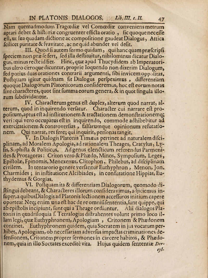 Nam quemadmodumTragoediae vel Comoediae conveniens metrum aptari debet & hiftoriae congruenter effida oratio , fic quoque neceffe eft, ut fua quadam didione ac compofitione gaudeat Dialogus , Attica fcilicetpuritate&fvavitate,acnequidabunder vel defit. III. Quod fi autem fermo quidam, qui hanc quam praefcripfi fpeciem non prae fe fert, fed illa deftituitur, nihilominus dicatur Dialo¬ gus, minus recte id fiet. Hinc, quae apud Thucydidem ab Imperatori¬ bus ultro citroque dicuntur, proprie loquendo non dixerim Dialogum^ fed potius duas orationes contrarii argumenti, fibi invicem oppofitas, Poftquam igitur quidnam fit Dialogus perfpeximus , differentiam quoque Dialogorum Platonicorum confideremus, hoc eft eorum notas five charaderes, quot fint iumma eorum genera, & in quot lingula illo* rum fubdividantur. IV. Charaderum genus eft duplex, alterum quod narrat, al¬ terum, quod in inquirendo verfatur. Charader cui narrare eft pro- pofitum,aptus eft ad inftitutionem & tradationem demonftrationemq; veri: qui vero occupatus eft in inquirendo, commode adhibebitur ad exercitationem & controverfias, falfarumque opinionum refutatio¬ nem. Qui narrat, res fere; qui inquirit, perfonas tangit. V. In Dialogis Platonis Timaeus pertinet ad naturalem difci- plinam, ad Moralem Apologia, ad rationalem Theages, Cratylus, Ly- iis, Sophifta & Politicus. Ad genus elendicum referendus Parmeni¬ des & Protagoras: Criton vero & Phaedo, Minos, Sympofium, Leges, Epiftolae, Fpinomis, Menexenus, Clitophon, Philebus, ad difciplinam civilem. In tentarorio genere verfanturEuthyphron , Menon, Jon, Charmides; in inftitutione Alcibiades, in confutatione Hippias, Eip thydemus & Gorgias. VI. Poftquam ita & differentiam Dialogorum, quomodo di- ftinguidebeant, & Charaderes illorum confideravimus,adjiciemus in- fuper,a quibusDialogis ad Platonis ledionem acceffuros initium capere oporteat.Neq; enim una eft hac de re omniu fententia,funt quippe, qui zb epiftolis incipiunt, funt qui a Theage ordiuntur. Alii dialogos Pla¬ tonis in quadriloquia f Tetralogias diftrahentes volunt primo loco il¬ lam legi, quse Euthyphronem, Apologiam , Critonem & Phaedonem continet. Euthyphronem quidem, quia Socratem in ju$ vocatum per¬ hibet, Apologiam, ob neceffariam adverfus impadas criminationes de- Ifenfionem, Critonem propter fermones in carcere habitos, & Phaedo¬ nem, quia in illo Soctates excedite vita. Hujus quidem fententiae Der-