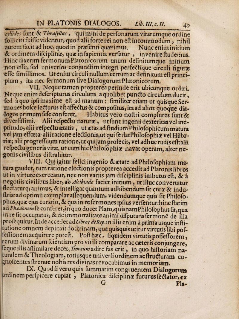 eyllides funt & Tbrafyllus, qui mihi de perfonarum vitarumque ordine folliciti fuilTe videntur, quod alii forte rei non eft incommodum, nihil autem facit ad hoc, quod in pradenti quaerimus. Nunc enim initium & ordinem difciplinae, quae in fapientia verfatur , invenire (ludemus. Hinc dixerim Termonum Platonicorum unum definitumque initium non ede, fed univerfos conjundtim integri perfedique circuli figune ede (imillimos. lltenimcirculinullumcertumacdefinitumeilprinci- pium, ita nec Termonum five Dialogorum Platonicorum, VII. Nequetamen propterea perinde erit ubicunque ordiri. Neque enim deferipturus circulum a quolibet punito circulum ducit, fed a quo ipfi maxime eft ad manum : fimiliter etiam ut quisque Ser» moneshofceledturuseftaffe<itus&compofitus,itaad alios quoque dia¬ logos primumfefeconferet. Habitus vero noftri complures funt& diveriiffimi. Alii refpedtu naturae, ut funt ingenii dexteritas vel ine- pticudo, alii refpedtu aetatis, ut aetas ad (ludium Philofophicum matura ve! jam effbeta: alii ratione eledtionis,ut qui fe datPhilofophiae vel Hifto- riae; alii progreduum ratione,ut qui jam profecit, vel adhuc rudis eihalit refpedtu generis vitat, ut cum hic Philofophiae navat operam, alter ne¬ gotiis civilibus diftrahitur. VIII. Qui igitur felici ingenio &aetate ad Philofophiam ma¬ tura gaudet, tum ratione eledtionis propterea accedit ad Platonis libros ut in virtute exerceatur, nec non variis jam difciplinis imbutus eft, & a I negotiis civilibus liber, ab Alcibiade faciet initium, ut illuc convertatur fledtaturq,- animus, & intelligat quantum adhibendum fit curat & indu- ftriae ad optimii exemplar adequendum, videndumquequis fit Philofo- ! phus,quae ejus curatio, & qua in re fermones ipfius verfentunhinc (iatim ad Phtdonem fe conferet,in quo docet Plato,q uisnamPhilofophus fit,qua in re fit occupatus, & de immortalitate animi difputansfcrmone de illa profequitur.Inde accedet ad Libros deRep.in illis enim a prima usque infti- tutione omnem depinxit doctrinam, qua quisquis utitur virtutis fibi pof- feftioneniacquirerepoteft. Pofthaec, fiquidemvirtutispodedorem, ■rerum divinarum fcientiam pro vit ili comparare ac carteris conjungere, feque illis aifimilare decet, Tm<eum adire fas erit, in quo hiftoriam na¬ turalem & Theologiam, totiusqueuniverfiordinemacftrudturam co- gnofeentes ftrenue nobis res divinas revocabimus in memoriam. IX. Quod fi vero quis fummatim congruentem Dialogorum crdinemperfpicere cupiat , Platonica; difciplinae futurus fediator, ex G Pia- /