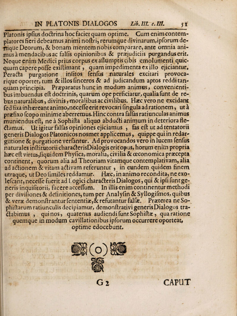 Platonis ipfiusdodrina hoc faciet quam optime. Cum enim contem¬ platores fieri debeamus animi noftri, rerumque divinarum,ipforum de* triqiie Deorum, & bonam mentem nobis comparare, ante omnia ani- musamendacibusac falfis opinionibus & praejudiciis purgandus erit. Neque enim Medici prius corpus ex aflumptis cibis emolumenti quic- quam capere pofle exiftimant, quam impedimenta ex illo ejiciantur, Perada purgatione iniitos fenfus naturales excitari provoca- rique oportet, tum & illos finceros & ad judicandum aptos reddi tan- quam principia. Praeparatus hunc in modum animus, convenienti¬ bus imbuendus eft dodrinis, quarum ope perficiatur, qualia funt de re¬ bus naturalibus, divinis, moralibus ac civilibus. Haec vero ne excidant fed fixa inhaereant animo,necefle erit revocari fingula ad rationem, ut a praefixo fcopo minime aberremus.Hinc contra falfas ratiunculas animus muniendus eft, ne a Sophifta aliquo abdudi animum in deteriora fle- damus. Ut igitur falfas opiniones ejiciamus , fas eft ut ad tentatorii generis Dialogos Platonicos nosmet applicemus, quippe qui in redar* gutione & purgatione verfantur. Ad provocandos vero in lucem fenfus naturales inftitutorii charaderisDialogis erit opus, horum enim propria ha?c eft virtus,fiquidem Phyfica, moralia, civilia & oeconomica praecepta continent, quorum alia ad Theoriam vitamque contemplativam, alia ad adionem & vitam adivam referuntur , in eundem quidem finem utraque, ut Deo fimiles reddamur. Haec, in animo recondita, ne exo- lefcant, necefle fuerit ad Logici charaderis Dialogos, qui & ipfi funt ge¬ neris inquifitorii, facere acceflum. In illis enim continentur methodi per divifiones & definitiones, tum per Analyfin&Syllogifmos, quibus & verae demonftrantur fententiae,& refutantur falfae. Praeterea ne So- phiftarum ratiunculis decipiamur, demonftrativi generis Dialogos tra¬ ctabimus , quinos, quatenus audiendi funtSophiftae, qua ratione quemque in modum cavillationibus ipforum occurrere oporteat, optime edocebunt. CAPUT