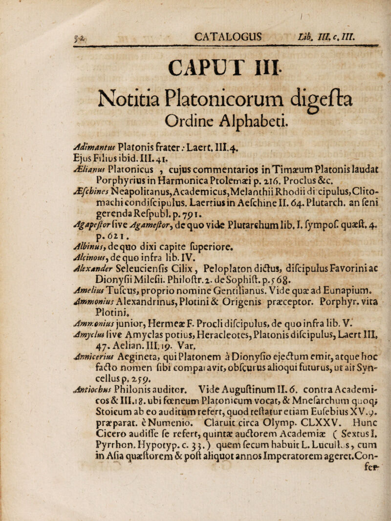 CAPUT III Notitia Platonicorum digeila Ordine Alphabeti. Adimantw Platonis frater.· Laert* IIL4. Ejus Filius ibid. AManus Platonicus , cujus commentarios in Timaeum Platonis laudat Porphyrius in Harmonica Ptolemaei p. 216. Proclus &c. JEfchines Neapolitanus, Academicus,Melanthii Rhodii di cipuIus,Clito~ machi condifcipulus. Laertius in Aefchine II. 64. Plutarch. an feni gerendaRefpublp.791. Agafeflor iive Agamefior^ de quo vkte Plutarchum lib, I, fympof quaeft, 4, p.6z 1. Albinus, de quo dixi capite fuperiore. Alcinous, de quo infra lib. IV. Alexander Seleucienfis Cilix , Peloplaton di&us, difcipulus Faverim ac DionyfiiMileGi. Philoftr.2. deSophift.p.f 68. Amelius Tufcus, proprio nomine Gentilianus. Vide quae ad Eanapium, Airmonius Alexandrinus,Plotini& Origenis praeceptor. Porphyr.vita PiotinL Ammmius junior, HermeaeF. Procli difcipulus, de quo infra lib. V. Amycltu Gve Amyclas potius, Heracleotes, Platonis difcipulus, Laert IIL 47. Aelian.III. 19. Var. Annkerius Aegineta, qui Platonem a DionyGoejedum emit, atque hoc fafto nomen fibi comparavit* obfcurus alioqui futurus, ut air Syn- ceilusp, 2^9, Antiochus Philonis auditor. Vide Auguftinum IL 6. contra Academi¬ cos & III.! ubi feneum Platonicum vocat, & Mnefarchum quoq* Stoicum ab eo auditum refert, quod teftatur etiam Eufebius XV.9, praeparat. eNumenio. Claruit circa Olymp. CLXXV. Hunc Cicero audiffe fe refert,quintae audlorem Academiae ( Sextus!. Pyrrhon.Hypotyp. c. 35.) quem fecum habuit L.Lucult s, cum in Afia quaeitorem & poft aliquot annos Imperatorem ageret.Con-